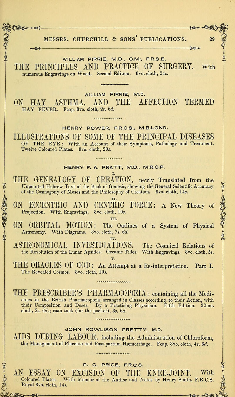 V - e>t — 30 » WILLIAM PIRRIE, M.D., CM:, F.R.S.E. THE PRINCIPLES AND PEACTICE OE SURGERY. With WILLIAM PIRRIE, M.D. ON HAY ASTHMA, AND THE AFFECTION TERMED HENRY POWER, F.R.C.S., M.B.LOND. ILLUSTRATIONS OF SOME OF THE PRINCIPAL DISEASES OF THE EYE : With an Account of their Symptoms, Pathology and Treatment. HENRY F. A. PRATT, M.D., M.R.C.P. THE GENEALOGY OF CREATION, newly Translated from the Unpointed Hebrew Text of the Book of Genesis, showing the General Scientific Accuracy of the Cosmogony of Moses and the Philosophy of Creation. 8vo. cloth, 14s. ON ECCENTRIC AND CENTRIC FORCE: a New Theory of Projection. With Engravings. 8vo. cloth, 10s. III. ON ORBITAL MOTION: The Outlines of a System of Physical Astronomy. With Diagrams. 8vo. cloth, 7s. 6d. ASTRONOMICAL INYESTIGATIONS. The Cosmical Relations of the Revolution of the Lunar Apsides. Oceanic Tides. With Engravings. 8vo. cloth, 6s. V. THE ORACLES OF GOD : An Attempt at a Re-interpretation. Part I. The Revealed Cosmos. 8vo. cloth, 10s. THE PRESCRIBER'S PHARMACOPEIA; containing all the Medi- cines in the British Pharmacopoeia, arranged in Classes according, to their Action, with their Composition and Doses. By a Practising Physician. Fifth Edition. 32mo. cloth, 2s. 6d,; roan tuck (for the pocket), .3s. 6^. JOHN RO\A/LISON PRETTY, M.D. AIDS DURING LABOUR, including the Administration of Chloroform, the Management of Placenta and Post-partum Hsemorrhage. Fcap. 8vo. oloth, 4s. 6d. P. C. PRICE, F.R.C.S. AN ESSAY ON EXCISION OF THE KNEE-JOINT, with Coloured Plates. With Memoir of the Author and Notes by Henry Smith, F.R.C.S. Royal 8vo. cloth, 14s.