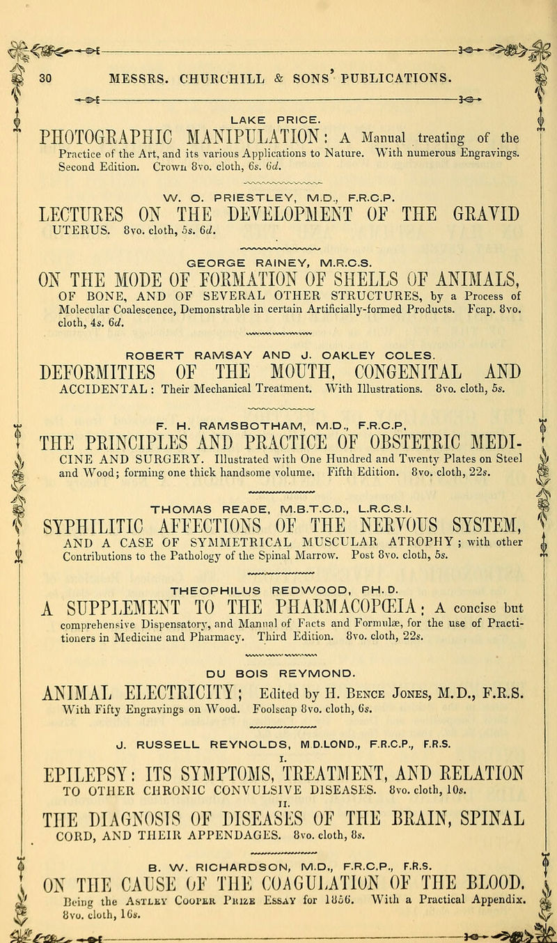'lS —©4 — 3^-» LAKE PRICE. PHOTOGEAPHIC MANIPULATION: a Mamml treating of the Practice of the Art, and its various Applications to Nature. With numerous Engravings. Second Edition. Crown 8vo. cloth, 6s. 6d. W. O. PRIESTLEY, M.D., F.R.C.P. LECTURES ON THE DEVELOPMENT OE THE GRAYID UTERUS. 8vo. cloth, 5s. 6c/. GEORGE RAINEY, M.R.C.S. ON THE MODE OE EOEMATION OE SHELLS OE ANIMALS, OF BONE, AND OF SEVERAL OTHER STRUCTURES, by a Process of Molecular Coalescence, Demonstrable in certain Artificially-formed Products. Fcap. 8vo. cloth, 4s. 6(1. ROBERT RAMSAY AND J. OAKLEY COLES. DEEOEMITIES OE THE MOUTH, CONGENITAL AND ACCIDENTAL : Their Mechanical Treatment. With Illustrations. Bvo. cloth, 5s. F. H. RAMSBOTHAM, M.D., F.R.C.P, ^ THE PEINCIPLES AND PEACTICE OE OBSTETEIC MEDI- CINE AND SURGERY. Illustrated with One Hundred and Twenty Plates on Steel and Wood; forming one thick handsome volume. Fifth Edition. 8vo. cloth, 22s. THOMAS READE, M.B.T.C.D., L.R.C.S.I. SYPHILITIC AEEECTIONS OE THE NEEYOUS SYSTEM, AND A CASE OF SYMMETRICAL MUSCULAR ATROPHY ; with other Contributions to the Pathology of the Spinal Marrow. Post 8vo. cloth, 5s. THEOPHILUS REDWOOD, PH.D. A SUPPLEMENT TO THE PHAEMACOPCEIA; a concise b«t comprehensive Dispensatory, and Manna] of Facts and Formulae, for the use of Practi- tioners in Medicine and Pharmacy. Third Edition. 8vo. cloth, 22s. DU BOIS REYMOND. ANIMAL ELECTEICITY ; Edited by H. Bence Jones, M.D., F.R.S. With Fifty Engravings on Wood. Foolscap 8vo. cloth, 6s. J. RUSSELL REYNOLDS, IVl D.LOND., F.R.C.P., F.R.S. EPILEPSY: ITS SYMPTOMS, TEEATMENT, AND EELATION TO OTHER CHRONIC CONVULSIVE DISEASES. 8vo. cloth, lOs. THE DIAGNOSIS OE DISEASES OE THE BEAIN, SPINAL CORD, AND THEIR APPENDAGES. 8vo. cloth, 8s. B. W. RICHARDSON, M.D., F.R.C.P., F.R.S. ON THE CAUSE (jE THE COAGULATION OE THE BLOOD. ' Being the Astlky Cooi'kk Piuze E&say for lUi6, With a Practical Appendix. ', 8vo. cloth, iGs. ^/^£^ ^^ J« '^^