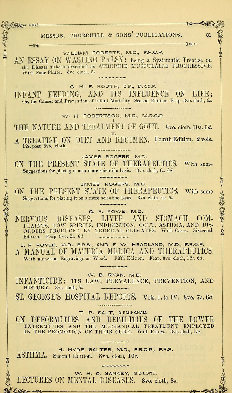 ^<#^*^ ^ S MESSRS. CHURCHILL & SONs' PUBLICATIONS. 31 \ —^i 3^-^ i WILLIAM ROBERTS, M.D., F.R.C.P. I AN ESSAY ON WASTING PALSY; being a Systematic Treatise on ! the Disease hitherto described as ATROPHIE MUSCULAIRE PROGRESSIVE. With Four Plates. 8vo. cloth, 5s. C. H. F. ROUTH, D.M.. M.R.C.P. INFANT FEEDING, AND ITS _ INFLUENCE ON LIFE; Or, the Causes and Prevention of Infant Mortality. Second Edition. Fcap. 8vo. cloth, 6s, W. H. ROBERTSON, M.D., M-R.CP. THE NATURE AND TREATMENT OF GOUT. 8vo. doth, lo.. 6^. A TREATISE ON DIET ANdrEGIMEN. Fom-th Edition. 2 vols. I2s. post 8vo. cloth. JAMES ROGERS, M.D. ON THE PRESENT STATE OF THERAPEUTICS. With some Suggestions for placing it on a more scientific basis. 8vo. cloth, 6s. 6d. JAMES ROGERS, M.D. | ON THE PRESENT STATE OF THERAPEUTICS. With some ,\ Suggestions for placing it on a more scienlific basis. 8vo. cloth, 6s. 6d. G. R. RONA/E, M.D. NERYOUS DISEASES, LIYER AND STOMACH COM- PLAINTS, LOW SPIRITS, INDIGESTION, GOUT, ASTHMA, AND DIS- ORDERS PRODUCED BY TROPICAL CLIMATES. With Cases. Sixteenth j^ Edition. Fcap. 8vo. 28. 6d. ^—.w. J. F. ROYLE, M.D., F.R.S., AND F. W. HEADLAND, M.D., F.R.C.P. A MANUAL OF MATERIA MEDICA AND THERAPEUTICS. With numerous Engravings on Wood. Fifth Edition. Fcap. 8vo. cloth, 12s. 6d. W. B. RYAN, M.D. INFANTICIDE: its law, pkevalence, prevention, and HISTORY. 8vo. cloth, 5s. ST. GEORGE'S HOSPITAL REPORTS. Vois.i.toiv. 8yo.7s.6d. T. P. SALT, BIRMINGHAM. ON DEFORMITIES AND DEBILITIES OF THE LOWER EXTREMITIES AND THE MECHANICAL TREATMENT EMPLOYED IN THE PROMOTION OF THEIR CURE. With Plates. 8vo. cloth, los. H. HYDE SALTER, M,D., F.R.C.P., F.R.S. ASTHMA. Second Edition. 8vo. cloth, 10s. k \A/. H. O. SANKEY, M.D.LOND. i LECTURES ON MENTAL DISEASES. 8vo. doth, 8..