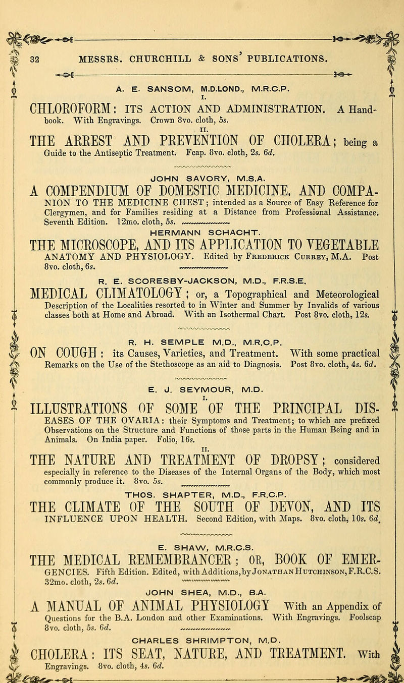 { —©< ■ — A. E. SANSOM, M.D.LOND., M.R.C.P. I. CHLOEOFOEM: its action and administration, a Hand- took. With Engravings. Crown 8vo. cloth, 5s. THE AEEEST AND PEEVENTION OF CHOLEEA; being a Guide to the Antiseptic Treatment. Fcap. 8vo. cloth, 2s. 6d. JOHN SAVORY, M.S.A. A COMPENDIUM OF DOMESTIC MEDICINE. AND COMPA- NION TO THE MEDICINE CHEST ; intended as a Source of Easy Reference for Clergymen, and for Families residing at a Distance from Professional Assistance. Seventh Edition. 12mo. cloth, 5s. . HERMANN SCHACHT. THE MICEOSCOPE, AND ITS APPLICATION TO YEGETABLE ANATOMY AND PHYSIOLOGY. Edited by Frederick Currey, M.A, Post 8vo. cloth, 6s. ^>~>>>~, ~ R. E. SCORESBY-JACKSON, M.D., F.R.S.E. MEDICAL CLIMATOLOGY ; or, a Topographical and Meteorological Description of the Localities resorted to in Winter and Summer by Invalids of various classes both at Home and Abroad. With an Isothermal Chart. Post 8vo. cloth, 12s. ^ R. H. SEMPLE M.D., M.R.C.P. p- ON COUGH : its Causes, Varieties, and Treatment. With some practical ^ Remarks on the Use of the Stethoscope as an aid to Diagnosis. Post 8vo. cloth, 4s. 6d. E. J. SEYMOUR, M.D. ^ ILLUSTEATIONS OF SOME'oF THE PEINCIPAL DIS- t EASES OF THE OVARIA: their Symptoms and Treatment; to which are prefixed Observations on the Structure and Functions of those parts in the Human Being and in Animals. On India paper. Folio, 16s. THE NATUEE AND TEEATMENT OF DEOPSY; considered especially in reference to the Diseases of the Internal Organs of the Body, which most commonly produce it. 8vo. Us. THOS. SHAPTER, M.D., F.R.C.P. THE CLIMATE OF THE SOUTH OF DEYON, AND ITS INFLUENCE UPON HEALTH. Second Edition, with Maps. 8vo. cloth, 10s. 6d. E. SHAW, M.R.C.S. THE MEDICAL EEMEMBEANCEE; OE, BOOK OF EMEE- GENCIES. Fifth Edition. Edited, with Additions,by Jonathan Hutchinson, F.R.C.S. .32mo. cloth, 2s. 6rf. —'^ JOHN SHEA, M.D., B.A. A MANUAL OF ANIMAL PHYSIOLOGY with an Appendix of Questions for the B.A. London and other Examinations. With Engravings. Foolscap 8vo. cloth, 5s. 6d. -,, CHARLES SHRIMPTON, M.D. CHOLEEA: ITS SEAT, NATUEE, AND TEEATMENT. With Engravings. 8vo. cloth, 4s. 6d. ^ . : i^^^>^j^\