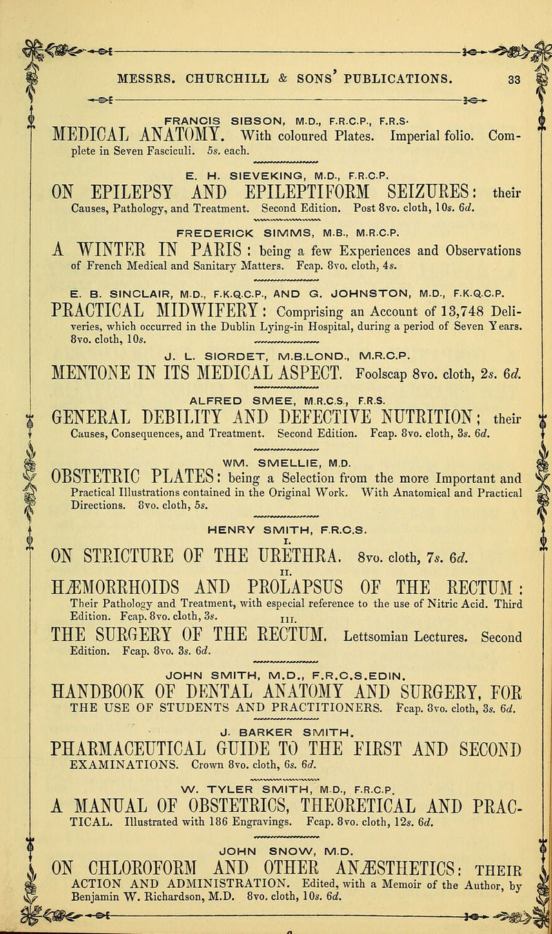 —©4 j«-* FRANCIS SIBSON, M.D., F.R.C.P., F.R.S- MEDICAL AMTOMY. With coloured Plates. Imperial folio. Com- plete in Seven Fasciculi. 5s. each. E. H. SIEVEKING, M.D., F.R.C.P. ON EPILEPSY Am EPILEPTIFORM SEIZURES: their Causes, Pathology, and Treatment. Second Edition. Post 8vo. cloth, 10s. 6d. FREDERICK SIMMS, M.B., M.R.CP. A WINTEE IN PARIS : being a few Experiences and Observations of French Medical and Sanitary Matters. Fcap. 8vo. cloth, 4s. E. B. SINCLAIR, M.D., F.K.Q.C.P., AND G. JOHNSTON, M.D., F.K.Q.C.P. PRACTICAL MIDWIFERY : Comprising an Account of 13,748 Deli- varies, which occurred in the Dublin Lying-in Hospital, during a period of Seven Years. 8vo. cloth, 10s. J. L. SIORDET, M.B.LOND., M.R.CP. MENTONE IN ITS MEDICAL ASPECT. Foolscap 8vo. cloth, 2s. 6d. ALFRED SMEE, M.R.C.S, F.R.S. GENERAL DEBILITY AND DEFECTIYE NUTRITION; their i Causes, Consequences, and Treatment. Second Edition. Fcap. 8vo. cloth, 3s. 6d. WM. SMELLIE, M.D. OBSTETRIC PLATES; being a Selection from the more Important and Practical Illustrations contained in the Original Work. With Anatomical and Practical Directions. 8vo. cloth, 5s. HENRY SMITH, F.R.C.S. ON STRICTURE OF THE URETHRA. 8yo. doth, 7^. 6d. HEMORRHOIDS AND PROLAPSUS OF THE RECTUM: Their Pathology and Treatment, with especial reference to the use of Nitric Acid. Third Edition. Fcap. 8vo. cloth, 3s. jjj THE SURGERY OF THE RECTUM. Lettsomian Lectures. Second Edition. Fcap. 8vo. 3s. 6c?. JOHN SMITH, M.D., F.R.C.S.EDIN. handbooe: of dental anatomy and surgery, for THE USE OF STUDENTS AND PRACTITIONERS. Fcap. 8vo. cloth, 3s. 6d. J. BARKER SMITH. PHARMACEUTICAL GUIDE TO THE FIRST AND SECOND EXAMINATIONS. Crown 8vo. cloth, 6s. 6d. \A/. TYLER SMITH, M.D., F.R.C.P. A MANUAL OF OBSTETRICS, THEORETICAL AND PRAC- TICAL. Illustrated with 186 Engravings. Fcap. 8vo. cloth, 12s. 6d. JOHN SNONA/, M.D. ON CHLOROFORM AND OTHER ANESTHETICS: their ACTION AND ADMINISTRATION. Edited, with a Memoir of the Author, by Benjamin W. Richardson, M.D. Bvo. cloth, 10s. 6d,