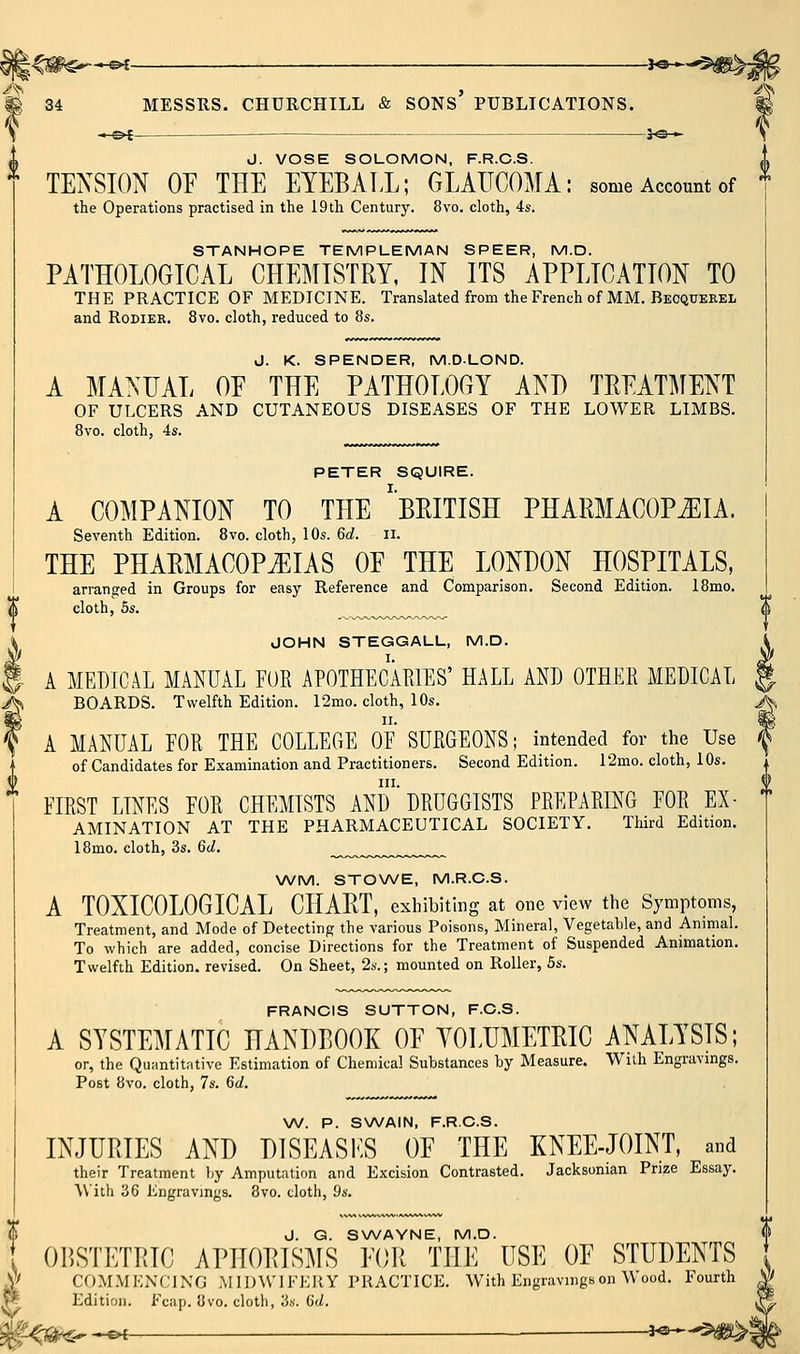 ^f- i^ 34 MESSRS. CHURCHILL & SONS PUBLICATIONS. ll -e^- J. VOSE SOLOMON, F.R.C.S. TENSION OP THE EYEBALL; GLAUCOMA: some Account of the Operations practised in the i9th Century. 8vo. cloth, 4s. STANHOPE TEMPUEMAN SPEER, M.D. PATHOLOGICAL CHEMISTRY, IN ITS APPLICATION TO THE PRACTICE OF MEDICINE. Translated from the French of MM. Beoquerel and RoDiER. 8vo. cloth, reduced to 8s. J. K. SPENDER, M.DLOND. A MANUAL OF THE PATHOLOGY AND TREATMENT OF ULCERS AND CUTANEOUS DISEASES OF THE LOWER LIMBS. 8vo. cloth, 4s. PETER SQUIRE. A COMPANION TO THE ^BRITISH PHARMACOPiEIA. Seventh Edition. 8vo. cloth, 10s. M. ii. THE PHARMACOPEIAS OE THE LONDON HOSPITALS, arranged in Groups for easy Reference and Comparison. Second Edition. 18mo. cloth, 5s. JOHN STEGGALL, M.D. A MEDICAL MANUAL FUR APOTHECAEIES' HALL AND OTHER MEDICAL BOARDS. Twelfth Edition. 12mo. cloth, 10s. A MANUAL FOR THE COLLEGE OF SURGEONS; intended for the Use of Candidates for Examination and Practitioners. Second Edition. 12mo. cloth, 10s. III. FIRST LINES FOR CHEMISTS AND DRUGGISTS PREPARING FOR Ex- amination AT THE PHARMACEUTICAL SOCIETY. Third Edition. 18mo. cloth, 3s. ^d. \A/M. STONA/E, M.R.C.S. A TOXICOLOGICAL CHART, exhibiting at one view the Symptoms, Treatment, and Mode of Detecting the various Poisons, Mineral, Vegetable, and Animal. To which are added, concise Directions for the Treatment of Suspended Animation. Twelfth Edition, revised. On Sheet, 2s.; mounted on Roller, 5s. FRANCIS SUTTON, F.C.S. A SYSTEMATIC HANDBOOK OE YOLUMETRIC ANALYSIS; or, the Quantitative Estimation of Chemical Substances by Measure. With Engravings. Post 8vo. cloth, 7s. 6rf. \N. P. SWAIN, F.R.C.S. INJURIES AND D1SEAS1-:S OE THE KNEE-JOINT, and their Treatment liy Amputation and Excision Contrasted. Jacksonian Prize Essay. With 36 Engravings. 8vo. cloth, ^s. J. G. SWAYNE, M.D. OBSTETRIC APHORISMS EOR THE USE OE STUDENTS COMMENCING MIDWIFKUY PRACTICE. With Engravings on Wood. Fourth Edition. Fcap. 8vo. cloth, 3s. 6't/. iP ^ *^ — J«—5^: