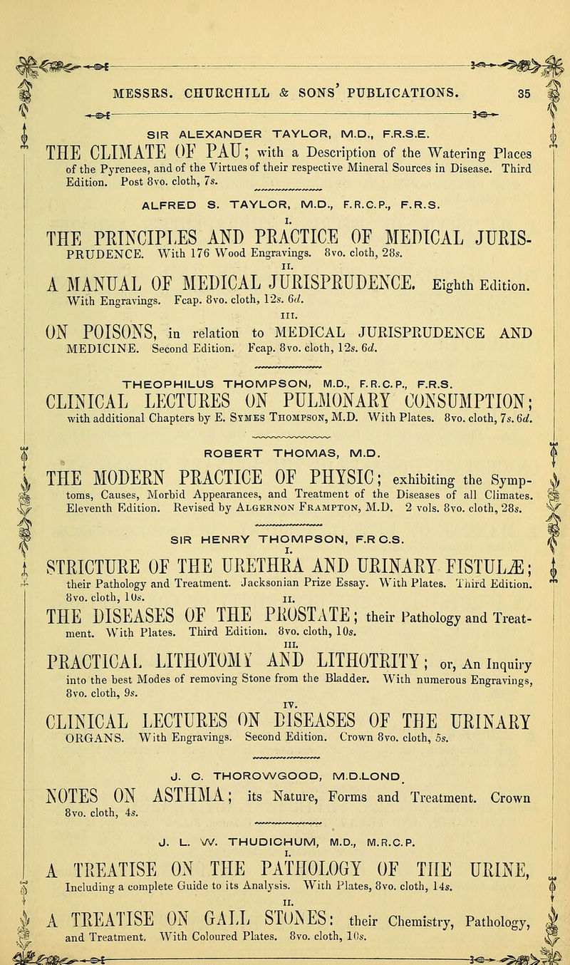 .»-©^- JO— SIR ALEXANDER TAYLOR, M.D., F.R.S.E. THE CLIMATE OE PAU; with a Description of the Watering Places of the Pyrenees, and of the Virtues of their respective Mineral Sources in Disease. Third Edition. Post 8vo. cloth, 7s. ALFRED S. TAYLOR, M.D., F.R.C.P., F.R.S. THE PRINCIPLES AND PRACTICE OF MEDICAL JURIS- PRUDENCE. With 176 Wood Engravings. 8vo. cloth, 28s. A MANUAL OF MEDICAL JURISPRUDENCE. Eighth Edition. With Engravings. Fcap. 8vo. cloth, I2s. 6d. III. ON POISONS, in relation to MEDICAL JURISPKUDENCE AND MEDICINE. Second Edition. Fcap. 8vo. cloth, 12s. 6d. THEOPHILUS THOMPSON, M.D., F.R.C.P., F.R.S. CLINICAL LECTURES ON PULMONARY CONSUMPTION; with additional Chapters by E. Stmes Thompson, M.D. With Plates. 8vo. cloth, 7s. 6d. ROBERT THOMAS, M.D. I THE MODERN PRACTICE OF PHYSIC; exhibiting the Symp- ^ 'M toms, Causes, Morbid Appearances, and Treatment of the Diseases of all Climates. ^ ^ Eleventh Edition. Revised by Algernon Frampton, M.D. 2 vols. 8vo. cloth, 28s. '^^ 9 SIR HENRY THOMPSON, F.R C.S. ^ STRICTURE OF THE URETHRA AND URINARY FISTULA; | their Pathology and Treatment. Jacksonian Prize Essay. With Plates. Third Edition. i 8vo. cloth, lOs. II. THE DISEASES OF THE PROSTATE; their Pathology and Treat- ment. With Plates. Third Edition. 8vo. cloth, 10s. III. PRACTICAL LITHOTOMY AND LITHOTRITY; or, An inquiry into the best Modes of removing Stone from the Bladder. With numerous Engravings, 8vo. cloth, 9s. IV. CLINICAL LECTURES ON DISEASES OF THE URINARY ORGANS. With Engravings. Second Edition. Crown 8vo. cloth, 5s. J. C. THOROWGOOD, M.D.LOND NOTES ON ASTHMA; its Nature, Forms and Treatment. Crown 8vo. cloth, 4s. J. L. W. THUDICHUM, M.D., M.R.C.P. A TREATISE ON THE PATHOLOGY OF THE URINE, Including a complete Guide to its Analysis. With Plates, 8vo. cloth, l4s. A TREATISE ON GALL STUiNES: their Chemistry, Pathology, and Treatment. With Coloured Plates. 8vo. cloth, 10s.