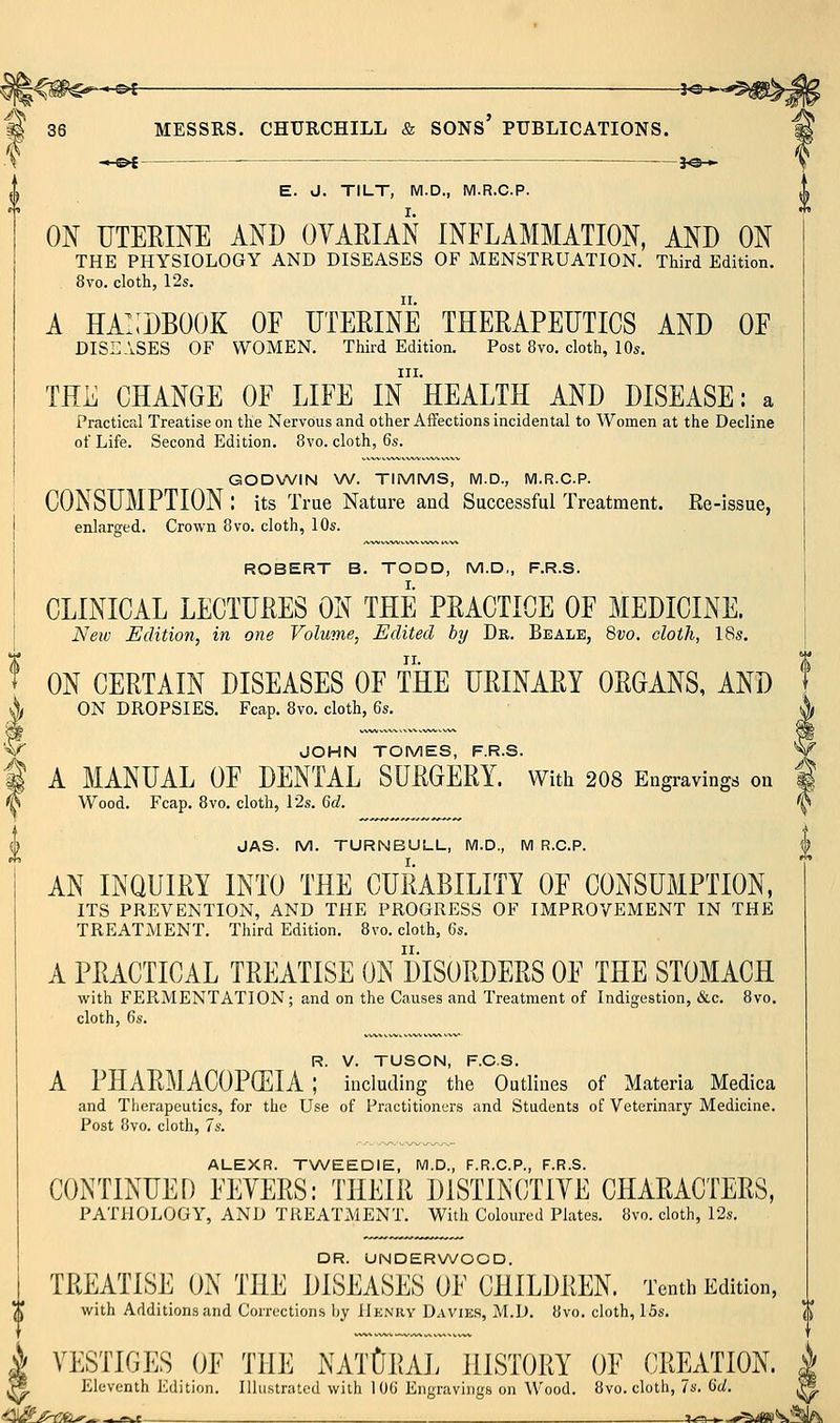 \ -•-©{ —- je-^ ^\ E. J. TILT, M.D., M.R.C.P. ON UTERINE AND OYARIAN INFLAMMATION, AND ON THE PHYSIOLOGY AND DISEASES OF MENSTRUATION. Third Edition. 8vo. cloth, 12s. A ha!:dbook oe uteeine therapeutics and oe DISEASES OF WOMEN. Third Edition. Post 8vo. cloth, 10s. III. TEE CHANGE OF LIFE IN HEALTH AND DISEASE: a Practical Treatise on the Nervous and other Affections incidental to Women at the Decline of Life. Second Edition. 8vo. cloth, 6s. GODWIN V\f. TIMMS, M.D., M.R.C.P. CONSUMPTION : its True Nature and Successful Treatment. Re-issue, enlarged. Crown 8vo. cloth, 10s. ROBERT B. TODD, M.D,, F.R.S. CLINICAL LECTURES ON THE PRACTICE OF MEDICINE. Neiv Edition, in one Volume, Edited by Dr. Bealb, Bvo. eloth, 18s, ON CERTAIN DISEASES OF THE URINARY ORGANS, AND ON DROPSIES. Fcap. 8vo. cloth, 6s. JOHN TOMES, F.R.S. A MANUAL OF DENTAL SURGERY. With 2O8 Engravings on Wood. Fcap. 8vo. cloth, 12s. 6d. JAS. M. TURNBULL, IVI.D., IVI R.C.P. AN INQUIRY INTO THE CURABILITY OF CONSUMPTION, ITS PREVENTION, AND THE PROGRESS OF IMPROVEMENT IN THE TREATMENT. Third Edition. 8vo. cloth, 6s. A PRACTICAL TREATISE ON DISORDERS OF THE STOMACH with FERMENTATION; and on the Causes and Treatment of Indigestion, &c. 8vo. cloth, 6s. R. V. TUSON, F.C.S. A PHARMACOPffilA ; including the Outlines of Materia Medica and Therapeutics, for the Use of Practitioners and Students of Veterinary Medicine. Post 8vo. cloth, 7s. ALEXR. TWEEDIE, M.D., F.R.C.P., F.R.S. CONTINUED FEYERS: THEIR DISTINC/IIYE CHARACTERS, PATHOLOGY, AND TREATMENT. With Coloured Plates. 8vo. cloth, 12s. DR. UNDERWOOD. TREATISE ON THE DISEASES OF CHILDREN. Tenth Edition, with Additions and Corrections by Hknry Davies, M.D. 8vo. cloth, 15s. i VESTIGES OF THE NATURAL HISTORY OF CREATION. ^ Eleventh Edition. Illustrated with lOG Engravings on Wood. 8vo. cloth, 7s. 6d. .^^