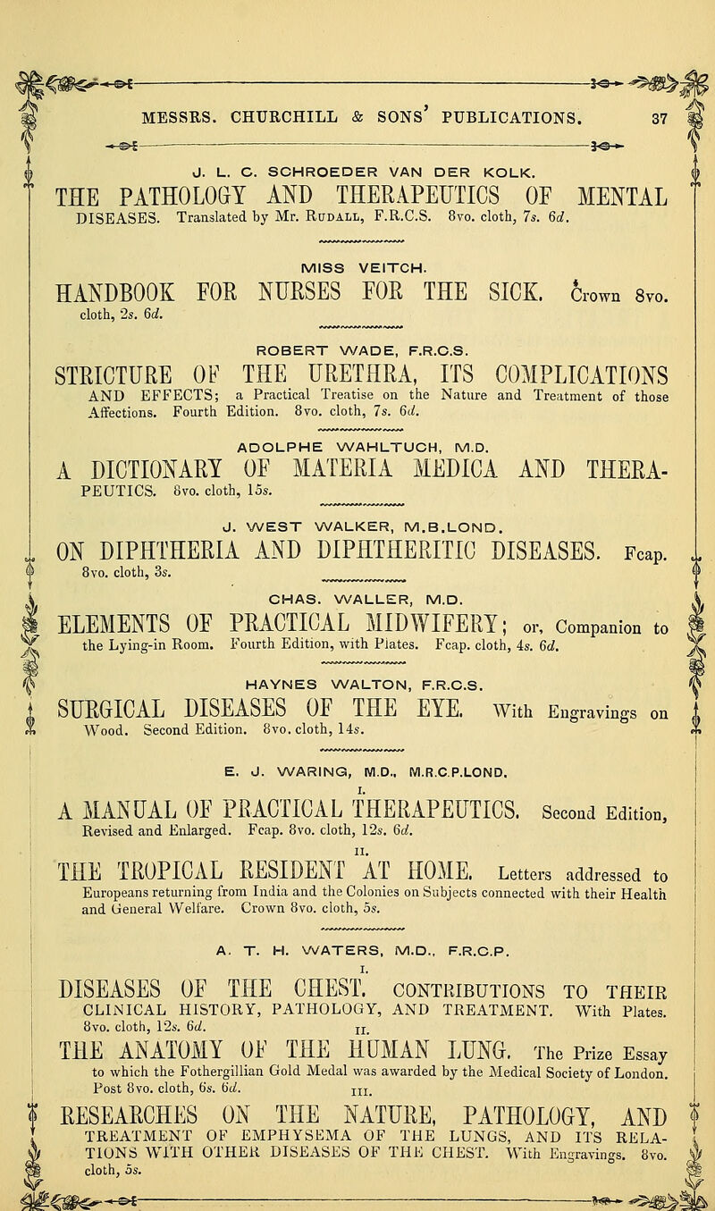 --^€-— 30* J. L. C. SCHROEDER VAN DER KOLK. THE PATHOLOGY AND THERAPEUTICS OF MENTAL DISEASES. Translated by Mr. Rudall, F.R.C.S. 8vo. cloth, 7*. 60?, MISS VEITCH. HANDBOOK FOR NURSES FOR THE SICK. Crown Svo. cloth, 2s. 6d. ROBERT WADE, F.R.C.S. STRICTURE OF THE URETHRA, ITS COMPLICATIONS AND EFFECTS; a Practical Treatise on the Nature and Treatment of those Affections, Fourth Edition. 8vo. cloth, 7s. 6(/. ADOLPHE NA/AHLTUCH, M.D. A DICTIONARY OF MATERIA MEDICA AND THERA- PEUTICS. 8vo. cloth, 15s. J. NA/EST NA/ALKER, M.B.LOND. ON DIPHTHERIA AND DIPHTHERITIC DISEASES. Fcap. 8vo. cloth, 3s. ^^ i CHAS. WALLER, M.D. I ELEMENTS OF PRACTICAL MIDWIFERY; or. Companion to Y the Lying-in Room. Fourth Edition, with Piates. Fcap. cloth, 4s. 6d. ^ HAYNES WALTON, F.R.C.S. j, SURGICAL DISEASES OF THE EYE. With Engravings on A Wood. Second Edition. 8vo. cloth, 14s. E. J. \A/ARING, M.D.. Wl.R.C.P.LOND. I A MANUAL OF PRACTICAL THERAPEUTICS. Second Edition, ! Revised and Enlarged. Fcap. 8vo. cloth, 12s. 6d. \ THE TROPICAL RESIDENT aT HOME. Letters addressed to ! Europeans returning from India and the Colonies on Subjects connected with their Health and General Welfare. Crown 8vo. cloth, 5s. A, T. H. \A/ATERS. M.D., F.R.C.P. DISEASES OF THE CHEST.' contributions to their CLINICAL HISTORY, PATHOLOGY, AND TREATMENT. With Plates. 8vo. cloth, l'2s. 6d. ji THE ANATOMY OF THE HUMAN LUNG. The Prize Essay to which the Fothergillian Gold Medal was awarded by the Medical Society of London. Post Bvo. cloth, 6s. tid. iii_ i RESEARCHES ON THE NATURE, PATHOLOGY, AND f ! TREATMENT OF EMPHYSEMA OF THE LUNGS, AND ITS RELA- 1 ^ TIONS WITH OTHER DISEASES OF THE CHEST. With Engravings, 8vo. ^ cloth, OS. ■*-Oi-