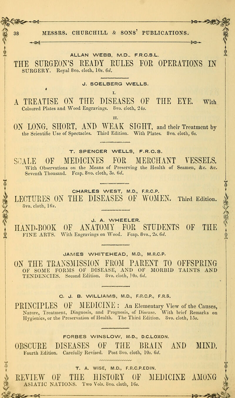 ^ MESSRS. CHURCHILL & sons' PUBLICATIONS. 3«— 38 ALLAN WEBB, M.D., F.R.C.S.L. THE SURGEON'S READY RULES FOR OPERATIONS IN SURGERY. Royal 8vo. cloth, 10s. 6d. J. SOELBERG WELLS. I. A TREATISE ON THE DISEASES OF THE EYE. With Coloured Plates and Wood Engravings. 8vo. cloth, ■24s. II. ON LONG, SHORT, AND WEAK SIGHT, and their Treatment by the Scientific Use of Spectacles. Third Edition. With Plates. 8vo. cloth, 6s. T. SPENCER WELLS, F.R.C.S. SCALE OF MEDICINES FOR MERCHANT VESSELS. With Observations on the Means of Preserving the Health of Seamen, &c. &c. Seventh Thousand. Fcap. Bvo. cloth, 3s. 6d. CHARLES WEST, M.D., F.R.C.P. LECTURES ON THE DISEASES OF WOMEN. Third Edition. | 8vo. cloth, 16s. )Xj IK J, A. WHEELER. (f \ HAND-BOOK OF ANATOMY FOR STUDENTS OF THE ] <> FINE ARTS. With Engravings on Wood. Fcap. 8vo., 2s. 6d. f JAMES WHITEHEAD, M.D., M.R.C.P. ON THE TRANSMISSION FROM PARENT TO OFFSPRING OF SOME FORMS OF DISEASE, AND OF MORBID TAINTS AND TENDENCIES. Second Edition. 8vo. cloth, J Os. 6d. C. J. B. NA/ILLIAMS, M.D., F.R.C.P., F.R.S. PRINCIPLES OF MEDICINE: An Elementary View of the Causes, Nature, Treatment, Diagnosis, and Prognosis, of Disease. With brief Remarks on Hygienics, or the Preservation of Health. The Third Edition. 8vo. cloth, 15s. FORBES WINSLOW, Wl.D., D.C.LOXON. OBSCURE DISEASES OF THE BRAIN AND MIND. Fourth I'^dition. Carefully Revised. Post 8vo. cloth, 10s. 6d. T. A. WISE, M.D., F.R.C.P.EDIN. REVIEW OF THE HISTORY OF MEDICINE AMONG ASIATIC NATIONS. Two Vols. 8vo. cloth, IGs. \y :#^s&^-^ i^-'sm^^%