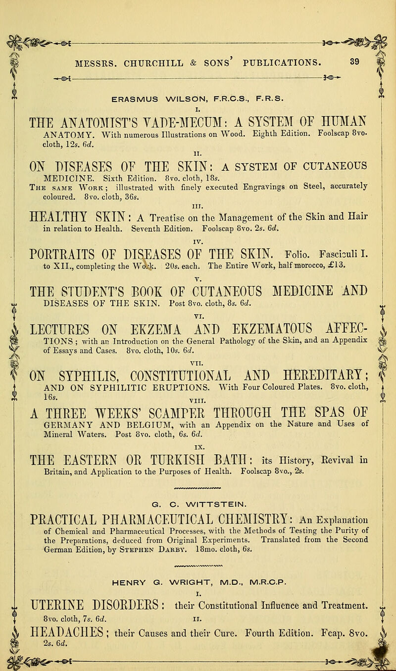m MESSRS. CHURCHILL & SONS PUBLICATIONS. 39 ERASMUS \A/lLSON, F.R.C.S., F.R.S. I. THE ANATOl^TIST'S YADE-^ilECUM: A SYSTEM OE HUMAN ANATOMY. With numerous Illustrations on Wood. Eighth Edition. Foolscap 8vo. cloth, 12s. dd. II. 0I{ DISEASES OE THE SKIN: a system of cutaneous MEDICINE. Sixth Edition. 8vo. cloth, 18s. The same Work ; illustrated with finely executed Engravings on Steel, accurately coloured. 8vo. cloth, 36s. III. HEALTHY SKIN : A Treatise on the Management of the Skin and Hair in relation to Health. Seventh Edition. Foolscap 8vo. 2s. 6d. IV. PORTRAITS OE DISEASES OE THE SKIN. FoHo. Fasciculi i. to XII., completing the WoA. 20s. each. The Entire Work, half morocco, £13. THE STUDENT'S BOOK OF CUTANEOUS MEDICINE AND DISEASES OF THE SKIN. Post 8vo. cloth, 8s. 6d. TI. LECTURES ON EKZEMA AND EKZEMATOUS AEEEC- TIONS ; with an Introduction on the General Pathology of the Skin, and an Appendix ^ of Essays and Cases. 8vo. cloth, 10s. 6d, w VII. ^ ON SYPHILIS, CONSTITUTIONAL AND HEREDITARY; AND ON SYPHILITIC ERUPTIONS. With Four Coloured Plates. 8vo. cloth, 16s. Yjjj_ i A THREE WEEKS' SCAMPER THROUGH THE SPAS OE GERMANY AND BELGIUM, with an Appendix on the Nature and Uses of Mineral Waters. Post 8vo. cloth, 6s. 6d. IX. THE EASTERN OR TURKISH BATH: its History, Eevival in Britain, and Application to the Purposes of Health. Foolscap 8vo., 2s. G. C. WITTSTEIN. PRACTICAL PHARMACEUTICAL CHEMISTRY: An Explanation of Chemical and Pharmaceutical Processes, with the Methods of Testing the Purity of the Preparations, deduced from Original Experiments. Translated from the Second German Edition, by Stephen Darby, 18mo. cloth, 6s. HENRY G. NA/RIGHT, M.D., M.R.G.P. I. i UTERINE DISORDERS : their Constitutional Influence and Treatment. 8vo. cloth, 7s. 6d. ii. HEADACHES ; their Causes and their Cure. Fourth Edition. Fcap. 8vo. f^ v^f*- 2s. 6d.