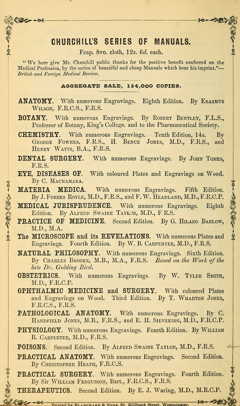 CHURCHILL'S SERIES OF MANUALS. Fcap. 8vo. cloth, 12s. Qd. each.  We here give Mr. Churchill public thanks for the positive benefit conferred on the Medical Profession, by the series of beautiful and cheap Manuals which bear his imprint.— British and Foreign Medical Review. 0 AGGKEGATE! SAI.!!; 154,000 COFIES. ANATOMY. With numerous Engi-avings. Eighth Edition. By Erasmus Wilson, F.R.C.S., F.E.S. BOTANY. With numerous Engravings. By Robert Bentley, F.L.S., Professor of Botany, King's College, and to the Pharmaceutical Society. CHEMISTRY. With numerous Engravings. Tenth Edition, 14s. By George Fownes. F.R.S., H. Bence Jones, M.D., F.R.S., and Henry Watts, B.A., F.R.S. DENTAL SURGERY. With numerous Engravings. By John Tomes, F.R.S. EYE, DISEASES OF. With coloured Plates and Engravings on Wood. By C. Macnamara. MATERIA MEDICA. With numerous Engravings. Fifth Edition. By J. Forbes Royle, M.D., F.R.S., and F. W. Headland, M.D., F.R.C.P. MEDICAL JURISPRUDENCE. With numerous Engravings. Eighth Edition. By Alfred Swaine Taylor, M.D., F.R.S. PRACTICE OF MEDICINE. Second Edition. By G. Hilaro Barlow, M.D., M.A. ^ The MICROSCOPE and its REVELATIONS. With numerous Plates and Engravings. Fourth Edition. By W. B, Carpenter, M.D., F.R.S. NATURAL PHILOSOPHY. With numerous Engravings. Sixth Edition. By Charles Brooke, M.B., M.A., F.R.S. Based on the Work of the late Dr. Golding Bird. OBSTETRICS. With numerous Engravings. By W. Tyler Smith, M.D., F.R.C.P. OPHTHALMIC MEDICINE and SURGERY. With coloured Plates and P^ngravings on Wood. Third Edition. By T. Wharton Jones, F.R.C.S., F.R.S. PATHOLOGICAL ANATOMY. With numerous Engravings. By C. Handfield Jones, M.B., F.R.S., and E. H. Sieveking, M.D., F.R.C.P. PHYSIOLOGY. With numerous Engravings. Fourth Edition. By William B. Carpenter, M.D., F.R.S. POISONS. Second Edition. By Alfred Swaine Taylor, M.D., F.R.S. PRACTICAL ANATOMY. With numerous Engravings. Second Edition. By Christopher Heath, F.R.C.S. f PRACTICAL SURGERY. With numerous Engravings. Fourth Edition, i By Sir William Feugusson, Bart., F.R.C.S., F.R.S. % THERAPEUTICS. Second Edition. By E. J. Waring, M.D., M.R.C.P. T^^iMt^r'^^^ PrinfoH hi RTAiMnHAnn & Sons. 62. MiUbank Street. Wentminiter^  '^^'S^^^