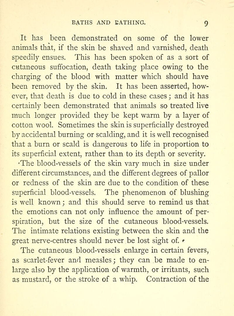 It has been demonstrated on some of the lower animals that, if the skin be shaved and varnished, death speedily ensues. This has been spoken of as a sort of cutaneous suffocation, death taking place owing to the charging of the blood with matter which should have been removed by the skin. It has been asserted, how- ever, that death is due to cold in these cases; and it has certainly been demonstrated that animals so treated live much longer provided they be kept warm by a layer of cotton wool. Sometimes the skin is superficially destroyed by accidental burning or scalding, and it is well recognised that a burn or scald is dangerous to life in proportion to its superficial extent, rather than to its depth or severity. 'The blood-vessels of the skin vary much in size under different circumstances, and the different degrees of pallor or redness of the skin are due to the condition of these superficial blood-vessels. The phenomenon of blushing is well known; and this should serve to remind us that the emotions can not only influence the amount of per- spiration, but the size of the cutaneous blood-vessels. The intimate relations existing between the skin and the great nerve-centres should never.be lost sight of. ^ The cutaneous blood-vessels enlarge in certain fevers, as scarlet-fever and measles; they can be made to en- large also by the application of warmth, or irritants, such as mustard, or the stroke of a whip. Contraction of the