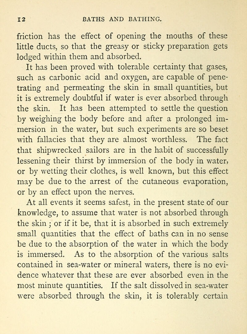 friction has the effect of opening the mouths of these little ducts, so that the greasy or sticky preparation gets lodged within them and absorbed. It has been proved with tolerable certainty that gases, such as carbonic acid and oxygen, are capable of pene- trating and permeating the skin in small quantities, but it is extremely doubtful if water is ever absorbed through the skin. It has been attempted to settle the question by weighing the body before and after a prolonged im- mersion in the water, but such experiments are so beset with fallacies that they are almost worthless. The fact that shipwrecked sailors are in the habit of successfully lessening their thirst by immersion of the body in water, or by wetting their clothes, is well known, but this effect may be due to the arrest of the cutaneous evaporation, or by an effect upon the nerves. At all events it seems safest in the present state of our knowledge, to assume that water is not absorbed through the skin; or if it be, that it is absorbed in such extremely small quantities that the effect of baths can in no sense be due to the absorption of the water in which the body is immersed. As to the absorption of the various salts contained in sea-water or mineral waters, there is no evi- dence whatever that these are ever absorbed even in the most minute quantities. If the salt dissolved in sea-water were absorbed through the skin, it is tolerably certain