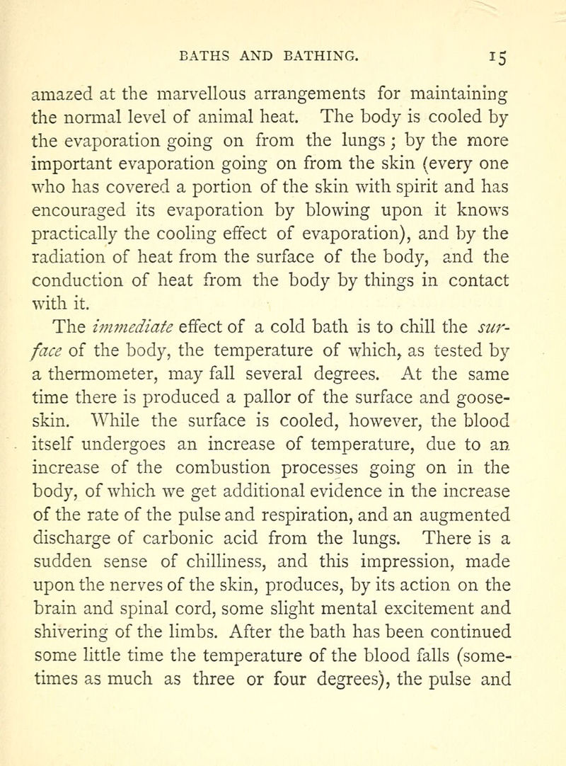 amazed at the marvellous arrangements for maintaining the nomial level of animal heat. The body is cooled by the evaporation going on from the lungs; by the more important evaporation going on from the skin (every one who has covered a portion of the skin with spirit and has encouraged its evaporation by blowing upon it knows practically the cooling effect of evaporation), and by the radiation of heat from the surface of the body, and the conduction of heat from the body by things in contact with it. The immediate effect of a cold bath is to chill the sur- face of the body, the temperature of which, as tested by a thermometer, may fall several degrees. At the same time there is produced a pallor of the surface and goose- skin. \\Tiile the surface is cooled, however, the blood itself undergoes an increase of temperature, due to an increase of the combustion processes going on in the body, of which we get additional evidence in the increase of the rate of the pulse and respiration, and an augmented discharge of carbonic acid from the lungs. There is a sudden sense of chilliness, and this impression, made upon the nerves of the skin, produces, by its action on the brain and spinal cord, some slight mental excitement and shivering of the limbs. After the bath has been continued some little time the temperature of the blood falls (some- times as much as three or four degrees), the pulse and