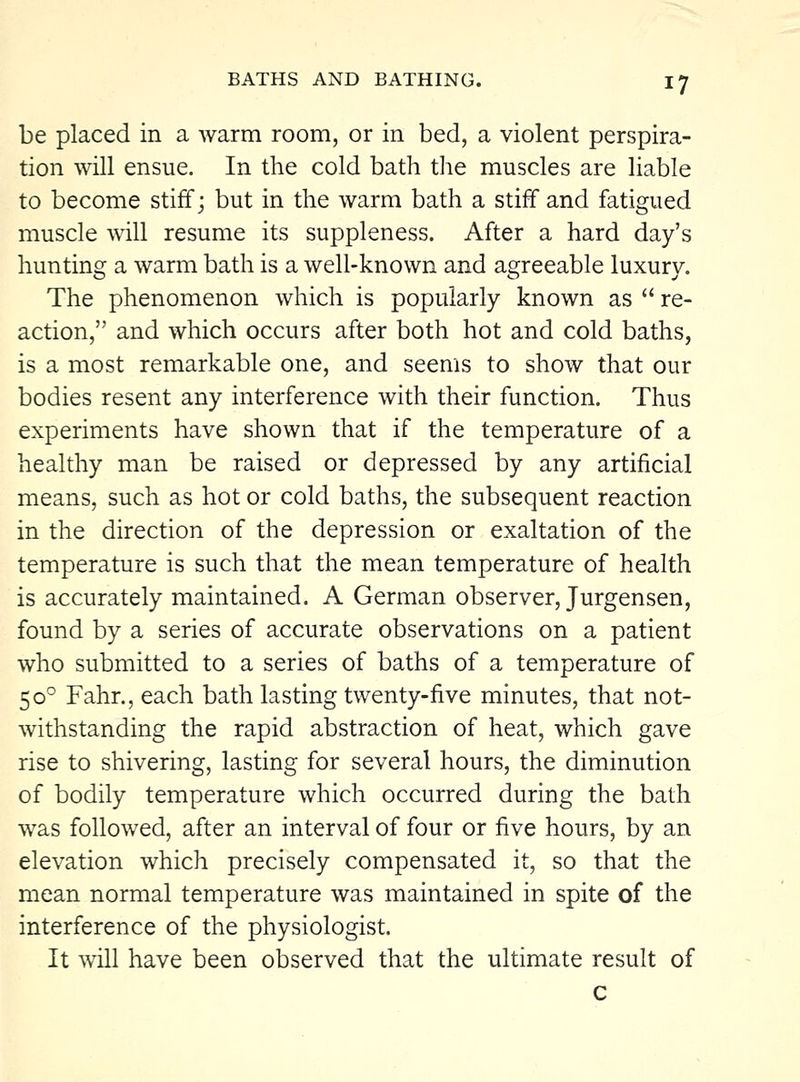 be placed in a warm room, or in bed, a violent perspira- tion will ensue. In the cold bath the muscles are liable to become stiff; but in the warm bath a stiff and fatigued muscle will resume its suppleness. After a hard day's hunting a warm bath is a well-known and agreeable luxury. The phenomenon which is popularly known as  re- action, and which occurs after both hot and cold baths, is a most remarkable one, and seems to show that our bodies resent any interference with their function. Thus experiments have shown that if the temperature of a healthy man be raised or depressed by any artificial means, such as hot or cold baths, the subsequent reaction in the direction of the depression or exaltation of the temperature is such that the mean temperature of health is accurately maintained. A German observer, Jurgensen, found by a series of accurate observations on a patient who submitted to a series of baths of a temperature of 50° Fahr., each bath lasting twenty-five minutes, that not- withstanding the rapid abstraction of heat, which gave rise to shivering, lasting for several hours, the diminution of bodily temperature which occurred during the bath was followed, after an interval of four or five hours, by an elevation which precisely compensated it, so that the mean normal temperature was maintained in spite of the interference of the physiologist. It will have been observed that the ultimate result of c