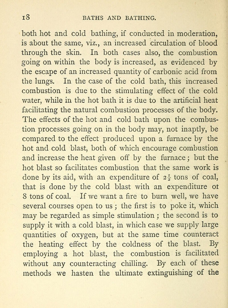 both hot and cold bathing, if conducted in moderation, is about the same, viz., an increased circulation of blood through the skin. In both cases also, the combustion going on within the body is increased, as evidenced by the escape of an increased quantity of carbonic acid from the lungs. In the case of the cold bath, this increased combustion is due to the stimulating effect of the cold water, while in the hot bath it is due to the artificial heat facilitating the natural combustion processes of the body. The effects of the hot and cold bath upon the combus- tion processes going on in the body may, not inaptly, be compared to the effect produced upon a furnace by the hot and cold blast, both of which encourage combustion and increase the heat given off by the furnace; but the hot blast so facilitates combustion that the same work is done by its aid, with an expenditure of 2|- tons of coal, that is done by the cold blast with an expenditure ot 8 tons of coal. If we want a fire to bum well, we have several courses open to us ; the first is to poke it, which may be regarded as simple stimulation; the second is to supply it with a cold blast, in which case we supply large quantities of oxygen, but at the same time counteract the heating effect by the coldness of the blast. By employing a hot blast, the combustion is facilitated without any counteracting chilling. By each of these methods we hasten the ultimate extinguishing of the