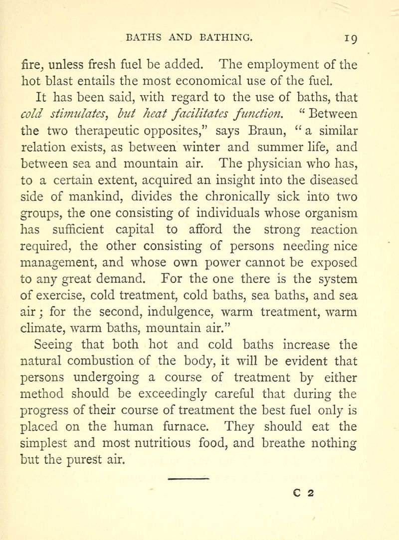 fire^ unless fresh fuel be added. The employment of the hot blast entails the most economical use of the fuel. It has been said, with regard to the use of baths, that cold stiimilates, but heat facilitates function.  Between the two therapeutic opposites, says Braun,  a similar relation exists, as between winter and summer life, and between sea and mountain air. The physician who has, to a certain extent, acquired an insight into the diseased side of mankind, divides the chronically sick into two groups, the one consisting of individuals whose organism has sufficient capital to afford the strong reaction required, the other consisting of persons needing nice management, and whose own power cannot be exposed to any great demand. For the one there is the system of exercise, cold treatment, cold baths, sea baths, and sea air j for the second, indulgence, warm treatment, warm climate, warm baths, mountain air. Seeing that both hot and cold baths increase the natural combustion of the body, it will be evident that persons undergoing a course of treatment by either method should be exceedingly careful that during the progress of their course of treatment the best fuel only is placed on the human furnace. They should eat the simplest and most nutritious food, and breathe nothing but the purest air. C 2
