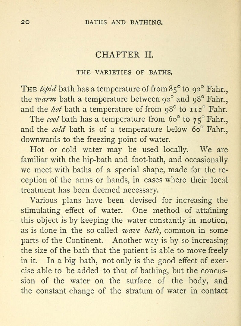 CHAPTER II. THE VARIETIES OF BATHS. The fepidhaXh. has a temperature of from 85° to 92° Fahr., the warm bath a temperature between 92° and 98° Fahr., and the /lof bath a temperature of from 98° to 112° Fahr. The cool hsith has a temperature from 60° to 75° Fahr., and the co/d bath is of a temperature below 60° Fahr., downwards to the freezing point of water. Hot or cold water may be used locally. We are familiar with the hip-bath and foot-bath, and occasionally we meet with baths of a special shape, made for the re- ception of the arms or hands, in cases where their local treatment has been deemed necessary. Various plans have been devised for increasing the stimulating effect of water. One method of attaining this object is by keeping the water constantly in motion, as is done in the so-called 7uave oaf/i, common in some parts of the Continent. Another way is by so increasing the size of the bath that the patient is able to move freely in it. In a big bath, not only is the good effect of exer- cise able to be added to that of bathing, but the concus- sion of the water on the surface of the body, and the constant change of the stratum of water in contact