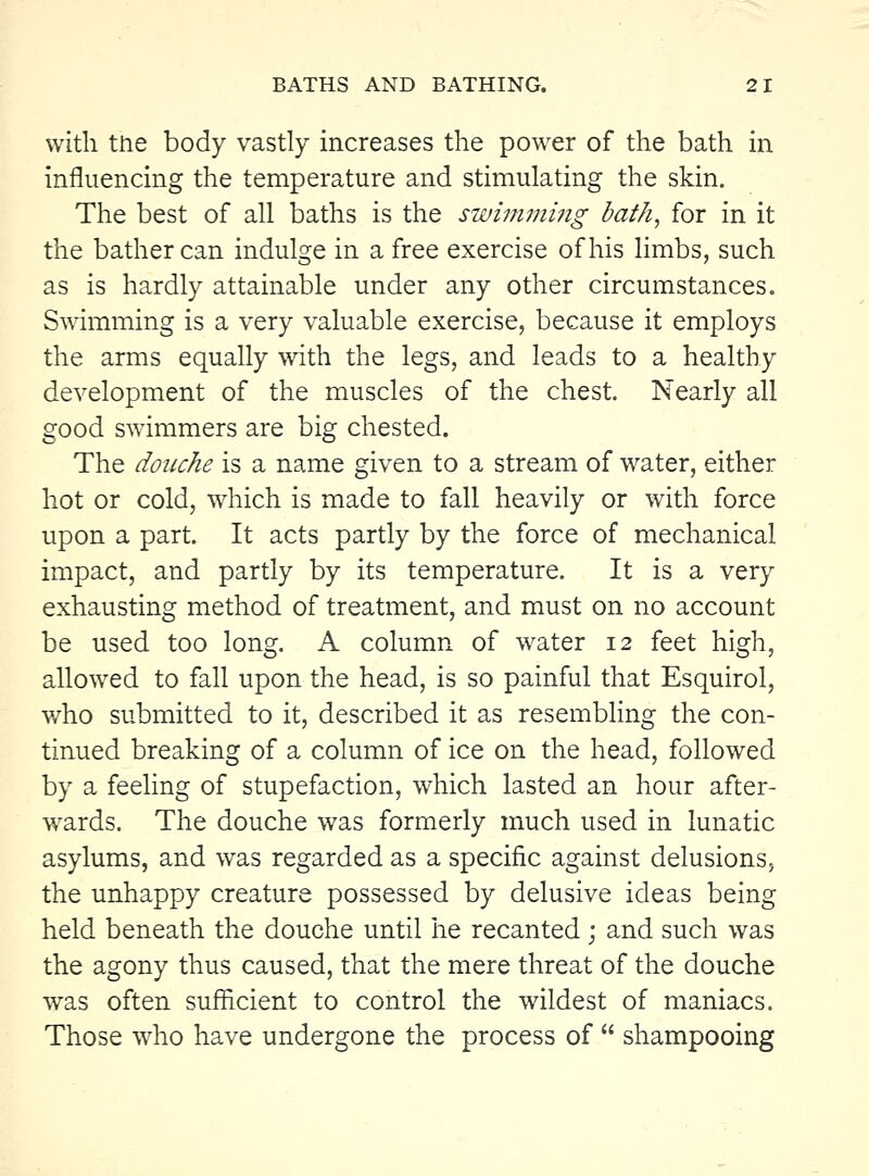 with tne body vastly increases the power of the bath in influencing the temperature and stimulating the skin. The best of all baths is the swimming bath, for in it the bather can indulge in a free exercise of his limbs, such as is hardly attainable under any other circumstances. Swimming is a very valuable exercise, because it employs the arms equally with the legs, and leads to a healthy development of the muscles of the chest Nearly all good swimmers are big chested. The douche is a name given to a stream of water, either hot or cold, which is made to fall heavily or with force upon a part It acts partly by the force of mechanical impact, and partly by its temperature. It is a very exhausting method of treatment, and must on no account be used too long. A column of water 12 feet high, allowed to fall upon the head, is so painful that Esquirol, who submitted to it, described it as resembhng the con- tinued breaking of a column of ice on the head, followed by a feeling of stupefaction, which lasted an hour after- wards. The douche was formerly much used in lunatic asylums, and was regarded as a specific against delusions, the unhappy creature possessed by delusive ideas being held beneath the douche until he recanted; and such was the agony thus caused, that the mere threat of the douche was often sufficient to control the wildest of maniacs. Those who have undergone the process of  shampooing