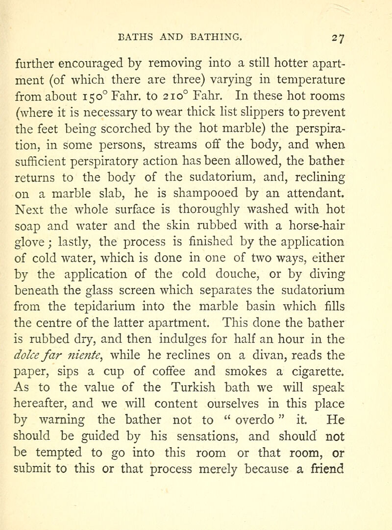 further encouraged by removing into a still hotter apart- ment (of which there are three) varying in temperature from about 150° Fahr. to 210° Fahr. In these hot rooms (where it is necessary to wear thick list slippers to prevent the feet being scorched by the hot marble) the perspira- tion, in some persons, streams off the body, and when sufficient perspiratory action has been allowed, the bather returns to the body of the sudatorium, and, reclining on a marble slab, he is shampooed by an attendant. Next the whole surface is thoroughly washed with hot soap and water and the skin rubbed with a horse-hair glove; lastly, the process is finished by the application of cold water, which is done in one of two ways, either by the application of the cold douche, or by diving beneath the glass screen which separates the sudatorium from the tepidarium into the marble basin which fills the centre of the latter apartment. This done the bather is rubbed dry, and then indulges for half an hour in the dolcefar niente, while he reclines on a divan, reads the paper, sips a cup of cofiee and smokes a cigarette. As to the value of the Turkish bath we will speak hereafter, and we will content ourselves in this place by warning the bather not to  overdo it. He should be guided by his sensations, and should not be tempted to go into this room or that room, or submit to this or that process merely because a friend