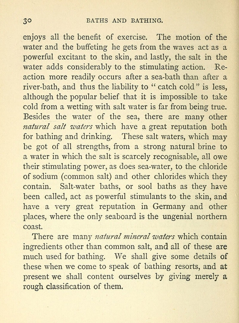 enjoys all the benefit of exercise. The motion of the water and the buffeting he gets from the waves act as a powerful excitant to the skin, and lastly, the salt in the water adds considerably to the stimulating action. Re- action more readily occurs after a sea-bath than after a river-bath, and thus the liability to catch cold is less, although the popular belief that it is impossible to take cold from a wetting with salt water is far from being true. Besides the water of the sea, there are many other natural salt waters which have a great reputation both for bathing and drinking. These salt waters, which may be got of all strengths, from a strong natural brine to a water in which the salt is scarcely recognisable, all owe their stimulating power, as does sea-water, to the chloride of sodium (common salt) and other chlorides which they contain. vSalt-water baths, or sool baths as they have been called, act as powerful stimulants to the skin, and have a very great reputation in Germany and other places, where the only seaboard is the ungenial northern coast. There are many natural mineral waters which contain ingredients other than common salt, and all of these are much used for bathing. We shall give some details of these when we come to speak of bathing resorts, and at present we shall content ourselves by giving merely a rough classification of them.