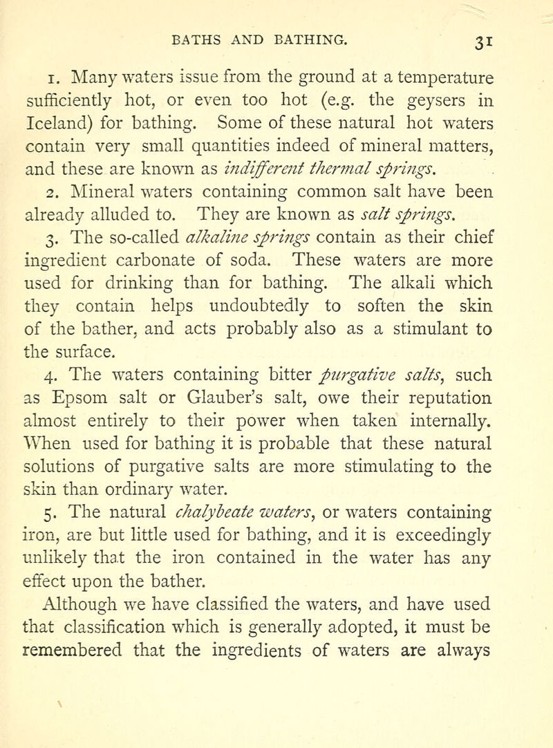 1. Many waters issue from the ground at a temperature sufficiently hot, or even too hot (e.g. the geysers in Iceland) for bathing. Some of these natural hot waters contain very small quantities indeed of mineral matters, and these are known as indifferent thermal spriiigs. 2. I^Iineral waters containing common salt have been already alluded to. They are known as salt springs. 3. The so-called alkaline springs contain as their chief ingredient carbonate of soda. These waters are more used for drinking than for bathing. The alkali which they contain helps undoubtedly to soften the skin of the bather, and acts probably also as a stimulant to the surface. 4. The waters containing bitter purgative salts, such as Epsom salt or Glauber's salt, owe their reputation almost entirely to their power when taken internally. WTien used for bathing it is probable that these natural solutions of purgative salts are more stimulating to the skin than ordinary water. 5. The natural chalybeate waters, or waters containing iron, are but little used for bathing, and it is exceedingly unlikely tha.t the iron contained in the water has any effect upon the bather. Although we have classified the waters, and have used that classification which is generally adopted, it must be remembered that the ingredients of waters are always
