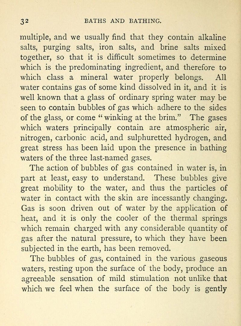 multiple, and we usually find that they contain alkaline salts, purging salts, iron salts, and brine salts mixed together, so that it is difficult sometimes to determine which is the predominating ingredient, and therefore to which class a mineral water properly belongs. All w^ater contains gas of some kind dissolved in it, and it is well known that a glass of ordinary spring water may be seen to contain bubbles of gas which adhere to the sides of the glass, or come  winking at the brim. The gases which waters principally contain are atmospheric air, nitrogen, carbonic acid, and sulphuretted hydrogen, and great stress has been laid upon the presence in bathing waters of the three last-named gases. The action of bubbles of gas contained in water is, in part at least^ easy to understand. These bubbles give great mobility to the water, and thus the particles of water in contact with the skin are incessantly changing. Gas is soon driven out of water by the application of heat, and it is only the cooler of the thermal springs which remain charged with any considerable quantity of gas after the natural pressure, to which they have been subjected in the earth, has been removed. The bubbles of gas, contained in the various gaseous waters, resting upon the surface of the body, produce an agreeable sensation of mild stimulation not unlike that which we feel when the surface of the body is gently