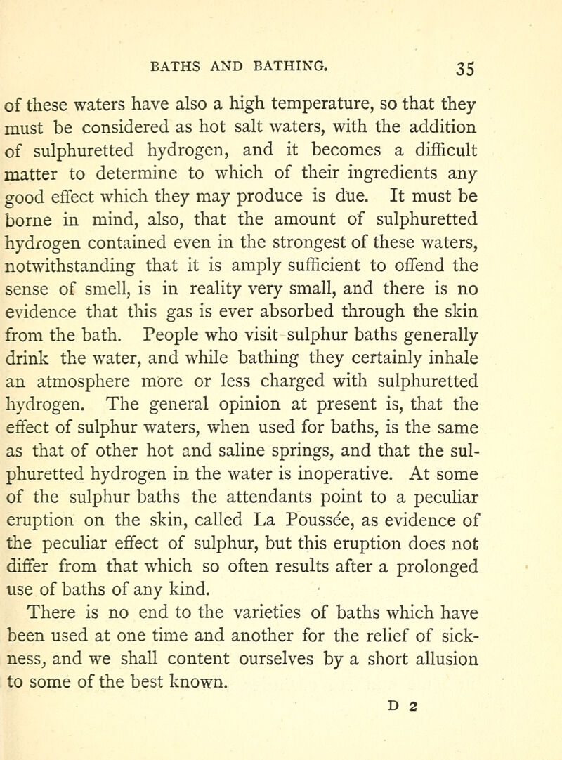 of these waters have also a high temperature, so that they must be considered as hot salt waters, with the addition of sulphuretted hydrogen, and it becomes a difficult matter to determine to which of their ingredients any good effect which they may produce is due. It must be borne in mind, also, that the amount of sulphuretted hydrogen contained even in the strongest of these waters, notwithstanding that it is amply sufficient to offend the sense of smell, is in reality very small, and there is no evidence that this gas is ever absorbed through the skin from the bath. People who visit sulphur baths generally drink the water, and while bathing they certainly inhale an atmosphere more or less charged with sulphuretted hydrogen. The general opinion at present is, that the effect of sulphur waters, when used for baths, is the same as that of other hot and saline springs, and that the sul- phuretted hydrogen in the water is inoperative. At some of the sulphur baths the attendants point to a peculiar eruption on the skin, called La Poussee, as evidence of the peculiar effect of sulphur, but this eruption does not differ from that which so often results after a prolonged use of baths of any kind. There is no end to the varieties of baths which have been used at one time and another for the relief of sick- ness^ and we shall content ourselves by a short allusion to some of the best known. D 2