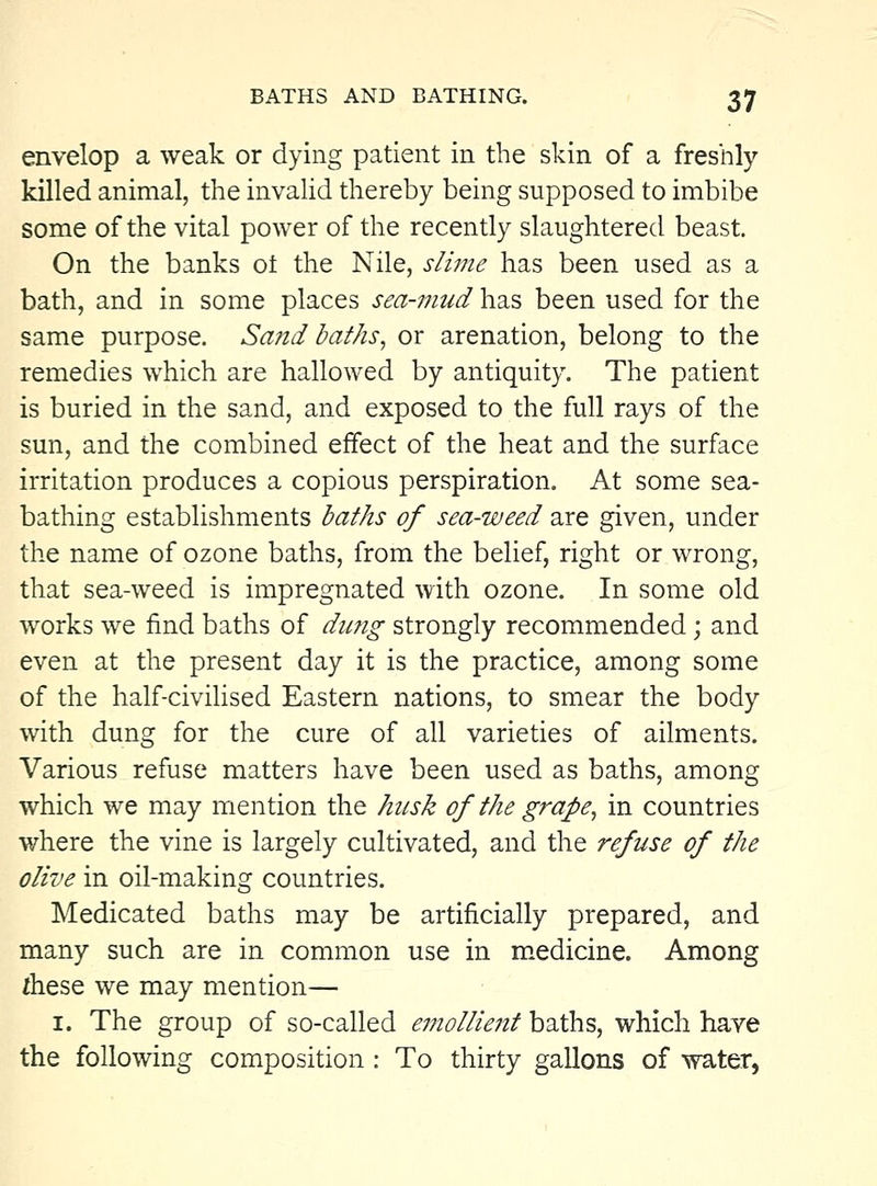 envelop a weak or dying patient in the skin of a freshly killed animal, the invaUd thereby being supposed to imbibe some of the vital power of the recently slaughtered beast. On the banks ot the Nile, slime has been used as a bath, and in some places sea-mud has been used for the same purpose. Sand baths^ or arenation, belong to the remedies which are hallowed by antiquity. The patient is buried in the sand, and exposed to the full rays of the sun, and the combined effect of the heat and the surface irritation produces a copious perspiration. At some sea- bathing establishments baths of sea-weed are given, under the name of ozone baths, from the belief, right or wrong, that sea-weed is impregnated with ozone. In some old works we find baths of dung strongly recommended; and even at the present day it is the practice, among some of the half-civilised Eastern nations, to smear the body with dung for the cure of all varieties of ailments. Various refuse matters have been used as baths, among which we may mention the husk of the grape^ in countries where the vine is largely cultivated, and the refuse of the olive in oil-making countries. Medicated baths may be artificially prepared, and many such are in common use in medicine. Among ihese we may mention— I. The group of so-called ei7iolUent baths, which have the following composition : To thirty gallons of water,