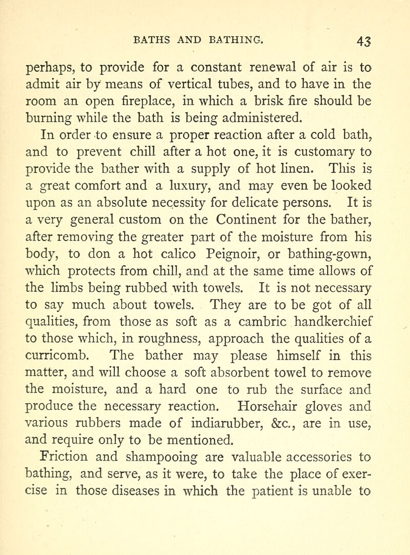 perhaps, to provide for a constant renewal of air is to admit air by means of vertical tubes, and to have in the room an open fireplace, in which a brisk fire should be burning while the bath is being administered. In order to ensure a proper reaction after a cold bath, and to prevent chill after a hot one, it is customary to pro^ide the bather with a supply of hot linen. This is a great comfort and a luxury, and may even be looked upon as an absolute necessity for delicate persons. It is a very general custom on the Continent for the bather, after removing the greater part of the moisture from his body, to don a hot calico Peignoir, or bathing-gown, which protects from chill, and at the same time allows of the limbs being rubbed with towels. It is not necessary to say much about towels. They are to be got of all qualities, from those as soft as a cambric handkerchief to those which, in roughness, approach the quahties of a curricomb. The bather may please himself in this matter, and will choose a soft absorbent towel to remove the moisture, and a hard one to rub the surface and produce the necessary reaction. Horsehair gloves and various rubbers made of indiarubber, &c., are in use, and require only to be mentioned. Friction and shampooing are valuable accessories to bathing, and serve, as it were, to take the place of exer- cise in those diseases in which the patient is unable to