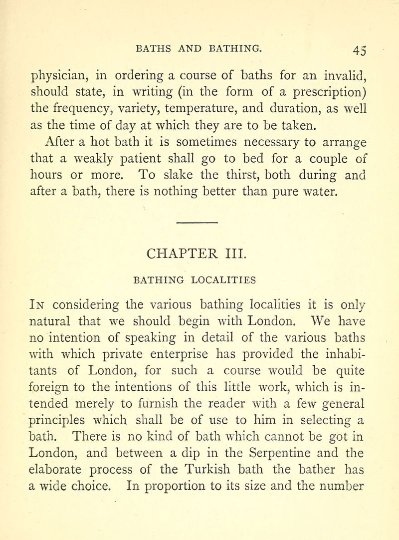 physician, in ordering a course of baths for an invaUd, should state, in writing (in the form of a prescription) the frequency, variety, temperature, and duration, as well as the time of day at which they are to be taken. After a hot bath it is sometimes necessary to arrange that a weakly patient shall go to bed for a couple of hours or more. To slake the thirst, both during and after a bath, there is nothing better than pure water. CHAPTER III. BATHING LOCALITIES In considering the various bathing localities it is only natural that we should begin with London. We have no intention of speaking in detail of the various baths with which private enterprise has provided the inhabi- tants of London, for such a course would be quite foreign to the intentions of this little work, which is in- tended merely to furnish the reader with a few general principles which shall be of use to him in selecting a bath. There is no kind of bath which cannot be got in London, and between a dip in the Serpentine and the elaborate process of the Turkish bath the bather has a wide choice. In proportion to its size and the number
