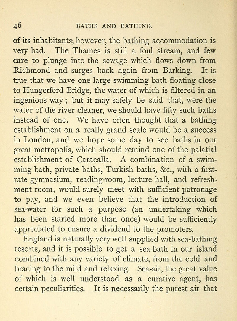 of its inhabitants-, however, the bathing accommodation is very bad. The Thames is still a foul stream, and few- care to plunge into the sewage which flows down from Richmond and surges back again from Barking. It is true that we have one large swimming bath floating close to Hungerford Bridge, the water of which is filtered in an ingenious way; but it may safely be said that, were the water of the river cleaner, we should have fifty such baths instead of one. We have often thought that a bathing establishment on a really grand scale would be a success in London, and we hope some day to see baths in our great metropolis, which should remind one of the palatial establishment of Caracalla. A combination of a swim- ming bath, private baths, Turkish baths, &c., with a first- rate gymnasium, reading-room, lecture hall, and refresh- ment room, would surely meet with sufficient patronage to pay, and we even believe that the introduction of sea-water for such a purpose (an undertaking which has been started more than once) would be sufficiently appreciated to ensure a dividend to the promoters. England is naturally very well supplied with sea-bathing resortS; and it is possible to get a sea-bath in our island combined with any variety of climate, from the cold and bracing to the mild and relaxing. Sea-air, the great value of which is well understood, as a curative agent, has certain peculiarities. It is necessarily the purest air that