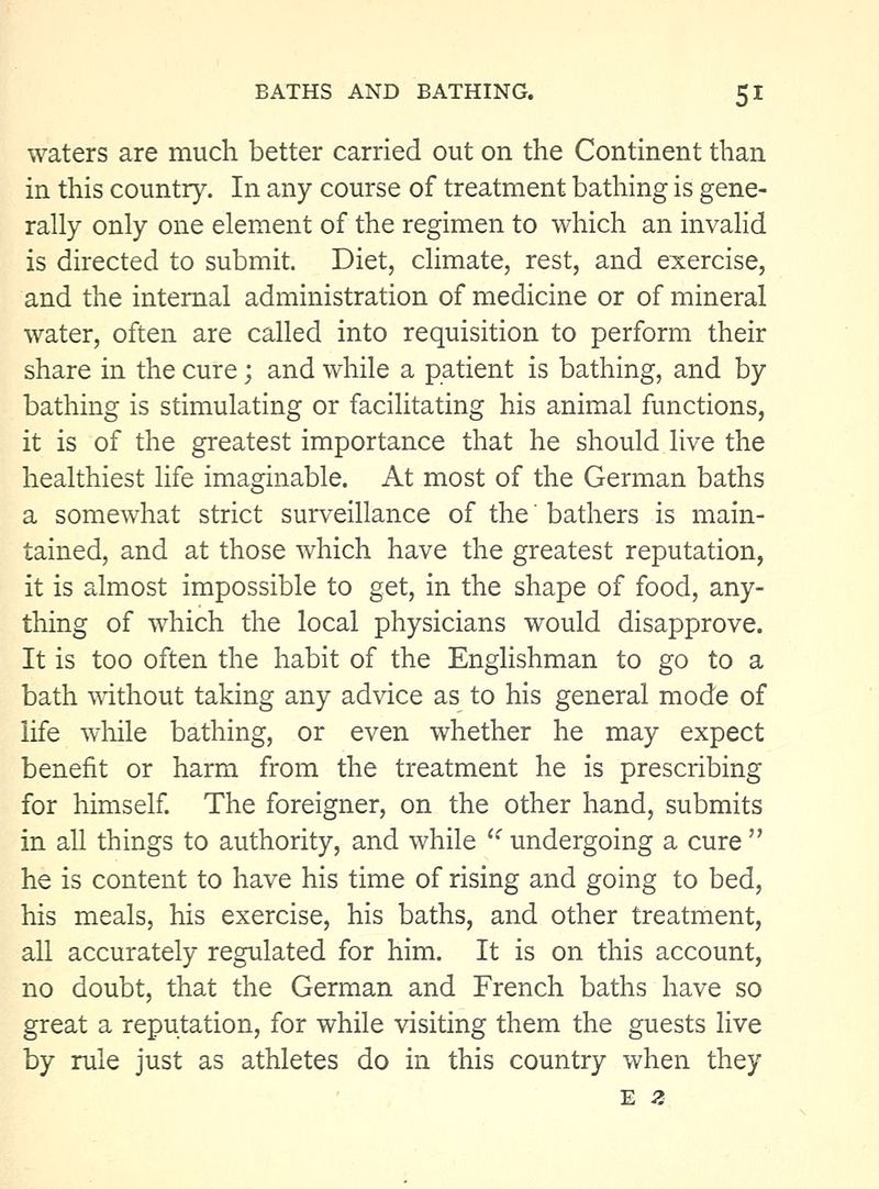 waters are much better carried out on the Continent than in this country. In any course of treatment bathing is gene- rally only one element of the regimen to which an invalid is directed to submit. Diet, climate, rest, and exercise, and the internal administration of medicine or of mineral water, often are called into requisition to perform their share in the cure; and while a patient is bathing, and by bathing is stimulating or facilitating his animal functions, it is of the greatest importance that he should live the healthiest life imaginable. At most of the German baths a somewhat strict surveillance of the' bathers is main- tained, and at those which have the greatest reputation, it is almost impossible to get, in the shape of food, any- thing of which the local physicians would disapprove. It is too often the habit of the Enghshman to go to a bath without taking any advice as to his general mode of life wliile bathing, or even whether he may expect benefit or harm from the treatment he is prescribing for himself. The foreigner, on the other hand, submits in all things to authority, and while '^ undergoing a cure  he is content to have his time of rising and going to bed, his meals, his exercise, his baths, and other treatment, aU accurately regulated for him. It is on this account, no doubt, that the German and French baths have so great a reputation, for while visiting them the guests live by rule just as athletes do in this country when they E z