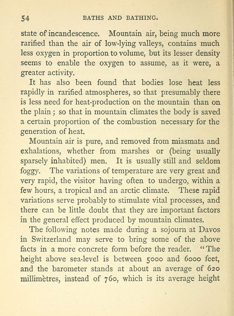 State of incandescence. Mountain air, being much more rarified than the air of low-lying valleys, contains much less oxygen in proportion to volume, but its lesser density seems to enable the oxygen to assume, as it were, a greater activity. It has also been found that bodies lose heat less rapidly in rarified atmospheres, so that presumably there is less need for heat-production on the mountain than on the plain; so that in mountain climates the body is saved a certain proportion of the combustion necessary for the generation of heat. Mountain air is pure, and removed from miasmata and exhalations, whether from marshes or (being usually sparsely inhabited) men. It is usually still and seldom foggy. The variations of temperature are very great and very rapid, the visitor having often to undergo, within a few hours, a tropical and an arctic climate. These rapid variations serve probably to stimulate vital processes, and there can be little doubt that they are important factors in the general effect produced by mountain climates. The following notes made during a sojourn at Davos in Switzerland may serve to bring some of the above facts in a more concrete form before the reader.  The height above sea-level is between 5000 and 6000 feet, and the barometer stands at about an average of 620 millimetres, instead of 760, which is its average height