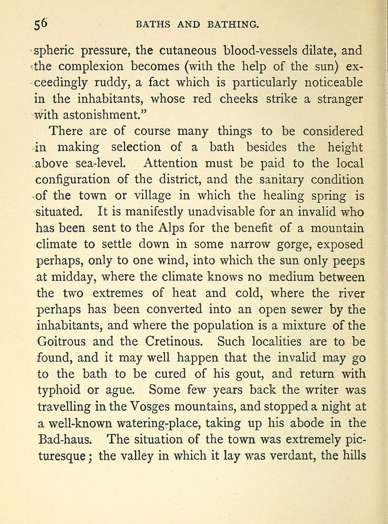 spheric pressure, the cutaneous blood-vessels dilate, and 5the complexion becomes (with the help of the sun) ex- ceedingly ruddy, a fact which is particularly noticeable in the inhabitants, whose red cheeks strike a stranger with astonishment. There are of course many things to be considered in making selection of a bath besides the height above sea-level. Attention must be paid to the local configuration of the district, and the sanitaiy condition of the town or village in which the healing spring is situated. It is manifestly unadvisable for an invalid who has been sent to the Alps for the benefit of a mountain climate to settle down in some narrow gorge, exposed perhaps, only to one wind, into which the sun only peeps at midday, where the climate knows no medium between the two extremes of heat and cold, where the river perhaps has been converted into an open sewer by the inhabitants, and where the population is a mixture of the Goitrous and the Cretinous. Such localities are to be found, and it may well happen that the invalid may go to the bath to be cured of his gout, and return with typhoid or ague. Some few years back the writer was travelling in the Vosges mountains, and stopped a night at a well-known watering-place, taking up his abode in the Bad-haus. The situation of the town was extremely pic- turesque ; the valley in which it lay was verdant, the hills