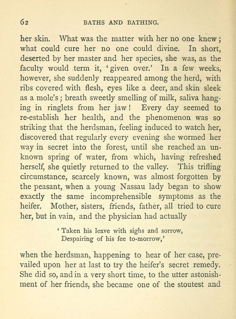 iier skin. What was the matter with her no one knew; what could cure her no one could divine. In short, deserted by her master and her species, she was, as the faculty would term it, ' given over.' In a few weeks, however, she suddenly reappeared among the herd, with ribs covered with flesh, eyes like a deer, and skin sleek as a mole's; breath sweetly smelling of milk, saliva hang- ing in ringlets from her jaw! Every day seemed to re-establish her health, and the phenomenon was so striking that the herdsman, feeling induced to watch her, discovered that regularly every evening she wormed her way in secret into the forest, until she reached an un- known spring of water, from which, having refreshed herself, she quietly returned to the valley. This trifling circumstance, scarcely known, was almost forgotten by the peasant, when a young Nassau lady began to show exactly the same incomprehensible symptoms as the heifer. Mother, sisters, friends, father, all tried to cure her, but in vain, and the physician had actually ' Taken his leave with sighs and sorrow, Despairing of his fee to-morrow,' when the herdsman, happening to hear of her case, pre- vailed upon her at last to try the heifer's secret remedy. She did so, and in a very short time, to the utter astonish- ment of her friends, she became one of the stoutest and