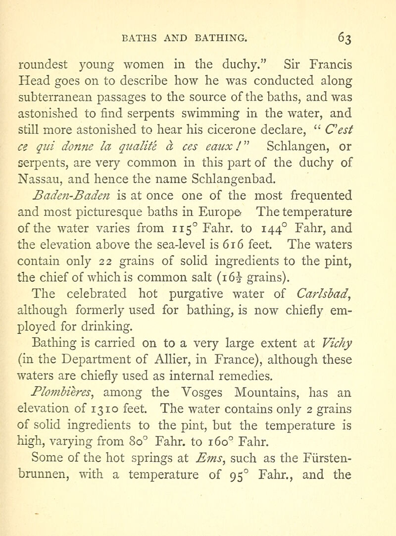 roundest young women in the duchy. Sir Francis Head goes on to describe how he was conducted along subterranean passages to the source of the baths, and was astonished to find serpents swimming in the water, and still more astonished to hear his cicerone declare,  Cest ce qui don?ie la qualite a ces eaux T' Schlangen, or serpents, are very common in this part of the duchy of Nassau, and hence the name Schlangenbad. Baden-Badeji is at once one of the most frequented and most picturesque baths in EuropCf The temperature of the water varies from 115° Fahr. to 144° Fahr, and the elevation above the sea-level is 616 feet. The waters contain only 22 grains of solid ingredients to the pint, the chief of which is common salt (i6i grains). The celebrated hot purgative water of Cmdsbad, although formerly used for bathing, is now chiefly em- ployed for drinking. Bathing is carried on to a very large extent at Vichy (in the Department of Allier, in France), although these waters are chiefly used as internal remedies. Flombieres, among the Vosges Mountains, has an elevation of 1310 feet. The water contains only 2 grains of solid ingredients to the pint, but the temperature is high, varying from 80^ Fahr. to 160° Fahr. Some of the hot springs at Ems, such as the Fiirsten- brunnen, with a temperature of 95° Fahr., and the