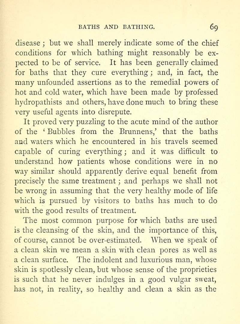 disease; but we shall merely indicate some of the chief conditions for which bathing might reasonably be ex- pected to be of service. It has been generally claimed for baths that they cure everything; and, in fact, the many unfounded assertions as to the remedial powers of hot and cold water, which have been made by professed hydropathists and others, have done much to bring these very useful agents into disrepute. It proved very puzzling to the acute mind of the author of the ' Bubbles from the Brunnens,' that the baths and waters which he encountered in his travels seemed capable of curing everything; and it was difficult to understand how patients whose conditions were in no way similar should apparently derive equal benefit from precisely the same treatment; and perhaps we shall not be wrong in assuming that the very healthy mode of life which is pursued by visitors to baths has much to do with the good results of treatment. The most common purpose for which baths are used is the cleansing of the skin, and the importance of this, of course, cannot be over-estimated. When we speak of a clean skin we mean a skin with clean pores as well as a clean surface. The indolent and luxurious man, whose skin is spotlessly clean, but whose sense of the proprieties is such that he never indulges in a good vulgar sweat, has not, in reality, so healthy and clean a skin as the