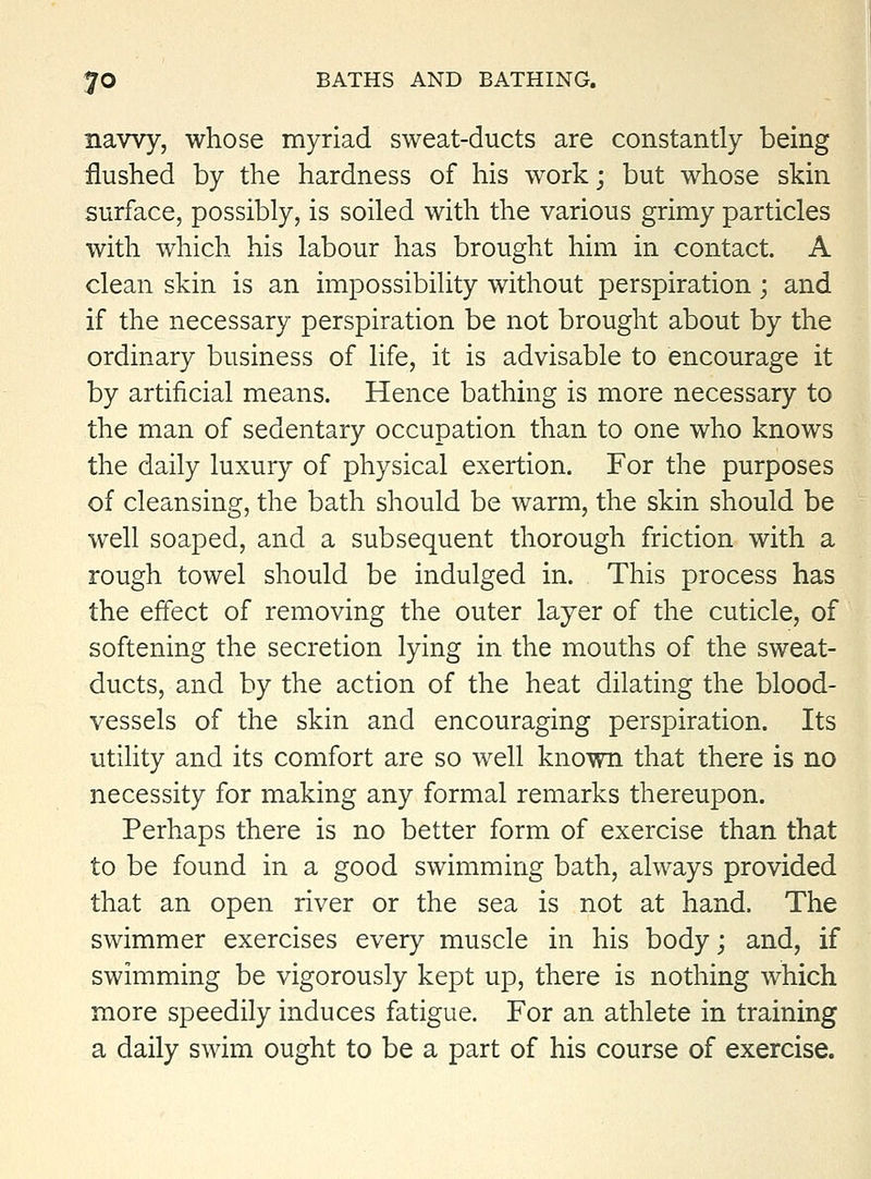 nawy, whose myriad sweat-ducts are constantly being flushed by the hardness of his work; but whose skin surface, possibly, is soiled with the various grimy particles with which his labour has brought him in contact. A clean skin is an impossibility without perspiration; and if the necessary perspiration be not brought about by the ordinary business of life, it is advisable to encourage it by artificial means. Hence bathing is more necessary to the man of sedentary occupation than to one who knows the daily luxury of physical exertion. For the purposes of cleansing, the bath should be warm, the skin should be well soaped, and a subsequent thorough friction with a rough towel should be indulged in. This process has the effect of removing the outer layer of the cuticle, of softening the secretion lying in the mouths of the sweat- ducts, and by the action of the heat dilating the blood- vessels of the skin and encouraging perspiration. Its utility and its comfort are so well known that there is no necessity for making any formal remarks thereupon. Perhaps there is no better form of exercise than that to be found in a good swimming bath, always provided that an open river or the sea is not at hand. The swimmer exercises every muscle in his body; and, if swimming be vigorously kept up, there is nothing which more speedily induces fatigue. For an athlete in training a daily swim ought to be a part of his course of exercise.