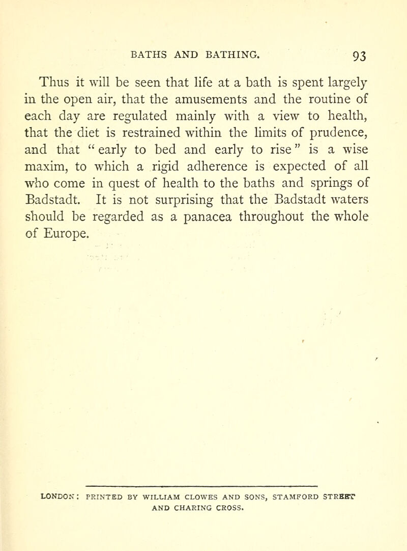 Thus it will be seen that life at a bath is spent largely in the open air, that the amusements and the routine of each day are regulated mainly with a view to health, that the diet is restrained within the Hmits of prudence, and that  early to bed and early to rise is a wise maxim, to which a rigid adherence is expected of all who come in quest of health to the baths and springs of Badstadt. It is not surprising that the Badstadt waters should be regarded as a panacea throughout the whole of Europe. PRINTED BY WILLIAM CLOWES AND SONS, STAMFORD STREET AND CHARING CROSS.
