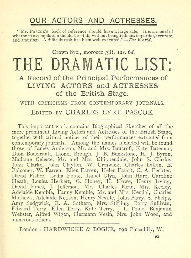 Mr. Pascoe's book of reference should haveia large sale. It is a model of what such a compilation should be—full, without being tedious, impartial, accurate, and amusing. A difficult task has been well executed.—The World. Crown 8vo., morocco gilt, I2s. 6d. THE DRAMATIC LIST: A Record of the Principal Performances of LIVING ACTORS and ACTRESSES of the British Stage. WITH CRITICISMS FROM CONTEMPORARY JOURNALS. Edited by CHARLES EYRE PASCOE. This important work contains Biographical Sketches of all the more prominent Living Actors and Actresses of the British Stage, together with critical notices of their performances extracted from contemporary journals. Among the names included will be found those of James Anderson, Mr. and Mrs. Bancroft, Kate Bateman, Dion Boucicault, Lionel Brough, J. B. Buckstone, H. J. Byron, IMadame Celeste, Mr. and Mrs. Chippendale, John S. Clarke, John Clarke, John Clayton, W. Creswick, Charles Dillon, E. Falconer, W. Farren, ELen Farren, Helen Faucit, C. A. Fechter, Da\dd Fisher, Lydia Foote, Isabel Glyn, John Hare, Caroline Heath, Louisa Herbert, G. Honey, H. Howe, Henry Irving, David James, J. Jefferson, Mrs. Charles Kean, Mrs. Keeley, Adelaide Kemble, Fanny Kemble, Mr. and Mrs, Kendal, Charles Mathews, Adelaide Neilson, Henry Neville, John Parry, S. Phelps, Amy Sedgwick, E. A. Sothern, Mrs. Stirling, Barry Sullivan, Edward Terry, Ellen Terry, Kate Terry, J. L. Toole, Benjamin Webster, Alfred Wigan, Hermann Vezin, Mrs. John Wood, and numerous others. London : HARDWICKE & BOGUE, 192 Piccadilly, W.