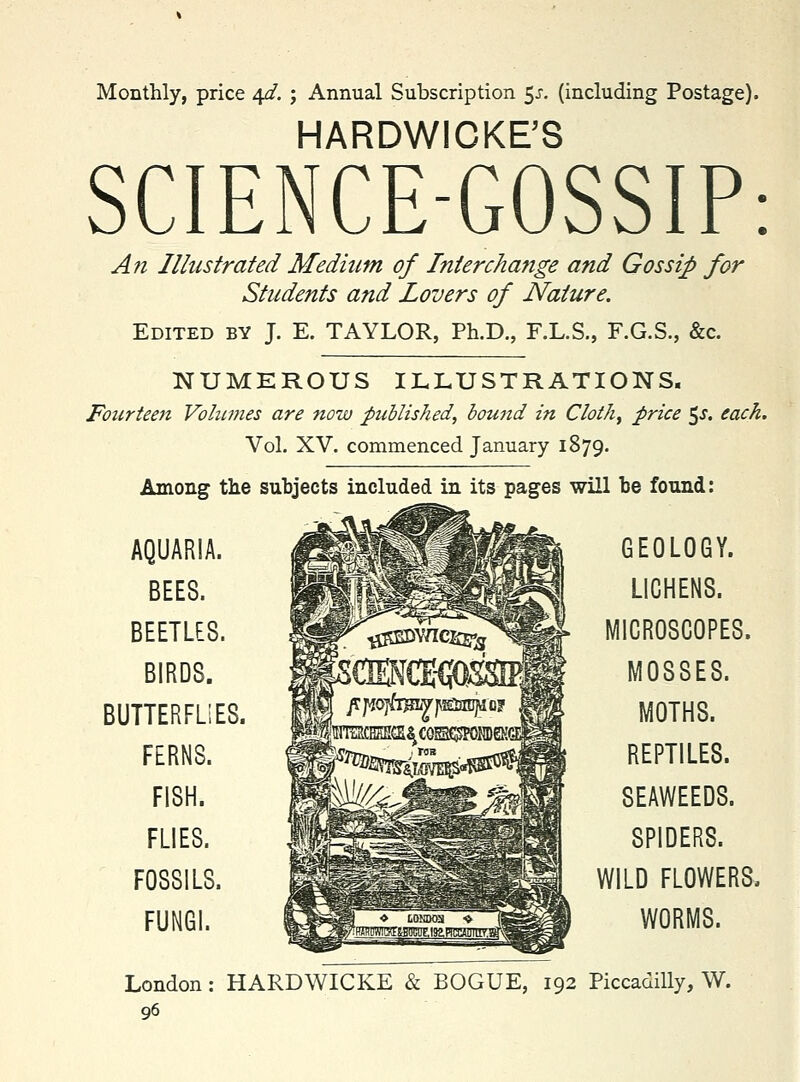 Monthly, price 4^. j Annual Subscription 5^. (including Postage). HARDWICKE'S SCIENCE-GOSSIP: An Illustrated Medium of Interchange and Gossip for Students and Lovers of Nature. Edited by J. E. TAYLOR, Ph.D., F.L.S., F.G.S., &c. NUMEROUS ILLUSTRATIONS. Fourieeti Vohtmes are now published, bound in Clothe price ^s. each. Vol. XV. commenced January 1879. Among the subjects included in its pages will be found: AQUARIA. BEES. BEETLES. BIRDS. BUTTERFLiES. FERNS. FISH. FLIES. FOSSILS. FUNGI. GEOLOGY. LICHENS. MICROSCOPES. MOSSES. MOTHS. REPTILES. SEAWEEDS. SPIDERS. WILD FLOWERS. WORMS. London: HARDWICKE & BOGUE, 192 Piccadilly, W.