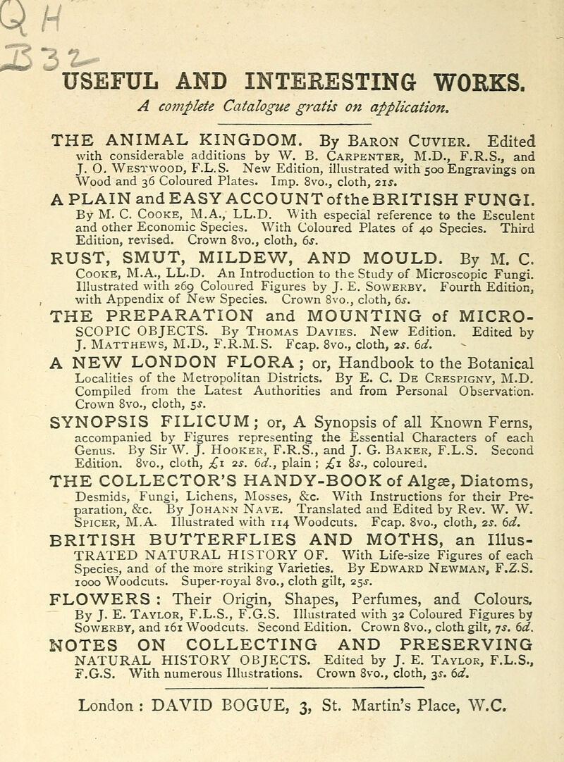 A cotnplete Catalogue gratis on application. THE ANIMAL KINGDOM. By Baron Cuvier. Edited with considerable additions by W. B. Carpenter, M.D., F.R.S., and J. O. Westwood, F.L.S. New Edition, illustrated with 500 Engravings on Wood and 36 Coloured Plates. Imp. 8vo., cloth, 21^'. A PLAIN and EASY ACCOUNToftheBRITISH FUNGI. By M. C. Cooke, M.A., LL.D. With especial reference to the Esculent and other Economic Species. With Coloured Plates of 40 Species. Third Edition, revised. Crown 8vo., cloth, 6s. RUST, SMUT, MILDEW, AND MOULD. By M. C. Cooke, M.A., LL.D. An Introduction to the Study of Microscopic Fungi. Illustrated with 269 Coloured Figures by J. E. Sowerby. Fourth Edition, with Appendix of New Species. Crown 8vo., cloth, 6j. THE PREPARATION and MOUNTING of MICRO- SCOPIC OBJECTS. By Thomas Davies. New Edition. Edited by J. Matthews, M.D., F.R.M.S. Fcap, Svo., cloth, zj. 6af. A NEW LONDON FLORA; or. Handbook to the Botanical Localities of the Metropolitan Districts. By E. C. De Crespigny, M.D. Compiled from the Latest Authorities and from Personal Observation. Crown Svo., cloth, 5J. SYNOPSIS FILICUM; or, A Synopsis of all Known Ferns, accompanied by Figures representing the Essential Characters of each Genus. By Sir W. J. Hooker, F.R.S., and J. G. Baker, F.L.S. Second Edition. 8vo., cloth, ;^i us. 6d., plain ; ;^i 2,s., coloured. THE COLLECTpR'S HANDY-BOOK of Alg^, Diatoms, Desmids, Fungi, Lichens, Mosses, &c. With Instructions for their Pre- paration, &c. By JoHANN Nave. Translated and Edited by Rev. W. W. Spicer, M.A. Illustrated with 114 Woodcuts. Fcap. 8vo., cloth, 2s. 6d. BRITISH BUTTERFLIES AND MOTHS, an Illus- TRATED NATURAL HISTORY OF. With Life-size Figures of each Species, and of the more striking Varieties. By Edward Newman, F.Z.S. 1000 Woodcuts. Super-royal 8vo., cloth gilt, 25^-. FLOWERS : Their Origin, Shapes, Perfumes, and Colours. By J. E. Taylor, F.L.S., F.G.S. Illustrated with 32 Coloured Figures by Sowerby, and 161 Woodcuts. Second Edition. Crown 8vo., cloth gilt, js. 6d. NOTES ON COLLECTING AND PRESERVING NATURAL HISTORY OBJECTS. Edited by J. E. Taylor, F.L.S., F.G.S. With numerous Illustrations. Crown 8vo., cloth, 3^. 6d.