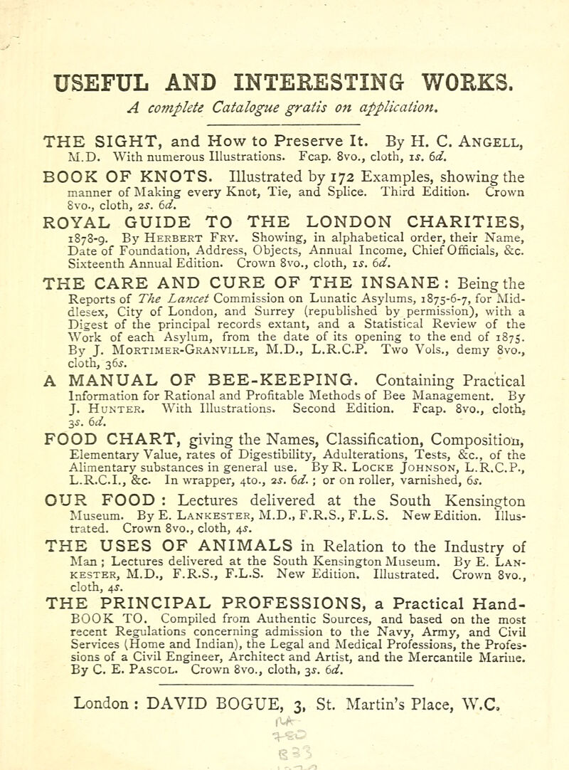 A complete Catalogue gratis on application. THE SIGHT, and How to Preserve It. By H. C. Angell, M.D. With numerous Illustrations. Fcap. 8vo., cloth, is. 6d. BOOK OF KNOTS. Illustrated by 172 Examples, showing the manner of Making every Knot, Tie, and Splice. Third Edition. Crown 8vo., cloth, 2S. 6d. ROYAL GUIDE TO THE LONDON CHARITIES, 1878-9. By Herbert Fry. Showing, in alphabetical order, their Name, Date of Foundation, Address, Objects, Annual Income, Chief Officials, &c. Sixteenth Annual Edition. Crown Bvo., cloth, is. 6d. THE CARE AND CURE OF THE INSANE: Being the Reports of The Lancet Commission on Lunatic Asylums, 1875-6-7, for Mid- dlesex, City of London, and Surrey (republished by permission), with a Digest of the principal records extant, and a Statistical Review of the Work of each Asylum, from the date of its opening to the end of 1875. By J. Mortimer-Granville, M.D., L.R.C.P. Two Vols., demy 8vo., cloth, 36J. A MANUAL OF BEE-KEEPING. Containing Practical Information for Rational and Profitable Methods of Bee Management. By J. Hunter. With Illustrations. Second Edition. Fcap. Bvo., cloth, FOOD CHART, giving the Names, Classification, Composition, Elementary Value, rates of Digestibility, Adulterations, Tests, &c., of the Alimentary substances in general use. By R. Locke Johnson, L.R.C.P., L.R.C.I., &c. In wrapper, 410., ■2S. 6d.; or on roller, varnished, 6s, OUR FOOD : Lectures delivered at the South Kensington Museum. By E. Lankester, M.D., F.R.S., F.L.S. New Edition. Illus- trated. Crown Bvo., cloth, 4J. THE USES OF ANIMALS in Relation to the Industry of Man ; Lectures delivered at the South Kensington Museum. By E. Lan- kester, M.D., F.R.S., F.L.S. New Edition. Illustrated. Crown 8vo., cloth, 4i-. THE PRINCIPAL PROFESSIONS, a Practical Hand- BOOK TO. Compiled from Authentic Sources, and based on the most recent Regulations concerning admission to the Navy, Army, and Civil Services (Home and Indian), the Legal and Medical Professions, the Profes- sions of a Civil Engineer, Architect and Artist, and the Mercantile Mariue. By C. E. Pascol. Crown 8vo., cloth, 33-. 6d. London : DAVID BOGUE, 3, St. Martin's Place, W.C. e53
