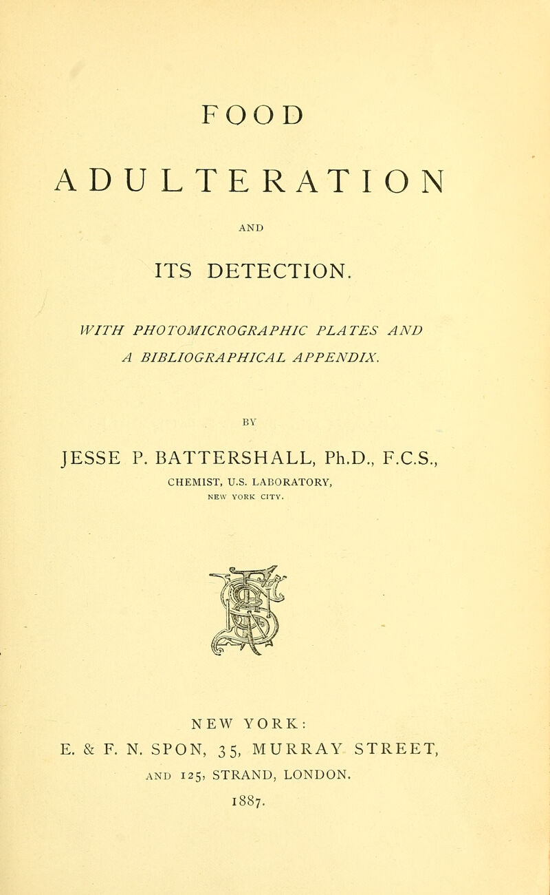 FOOD ADULTERATION AND ITS DETECTION. WITH PHOTOMICROGRAPHIC PLATES AND A BIBLIOGRAPHICAL APPENDIX. BY JESSE P. BATTERSHALL. Ph.D., F.C.S., CHEMIST, U.S. LABORATORY, NEW YORK CITY. NEW YORK: E. & F. N. SPON, 35, MURRAY STREET, AND 125, STRAND, LONDON. 1887.