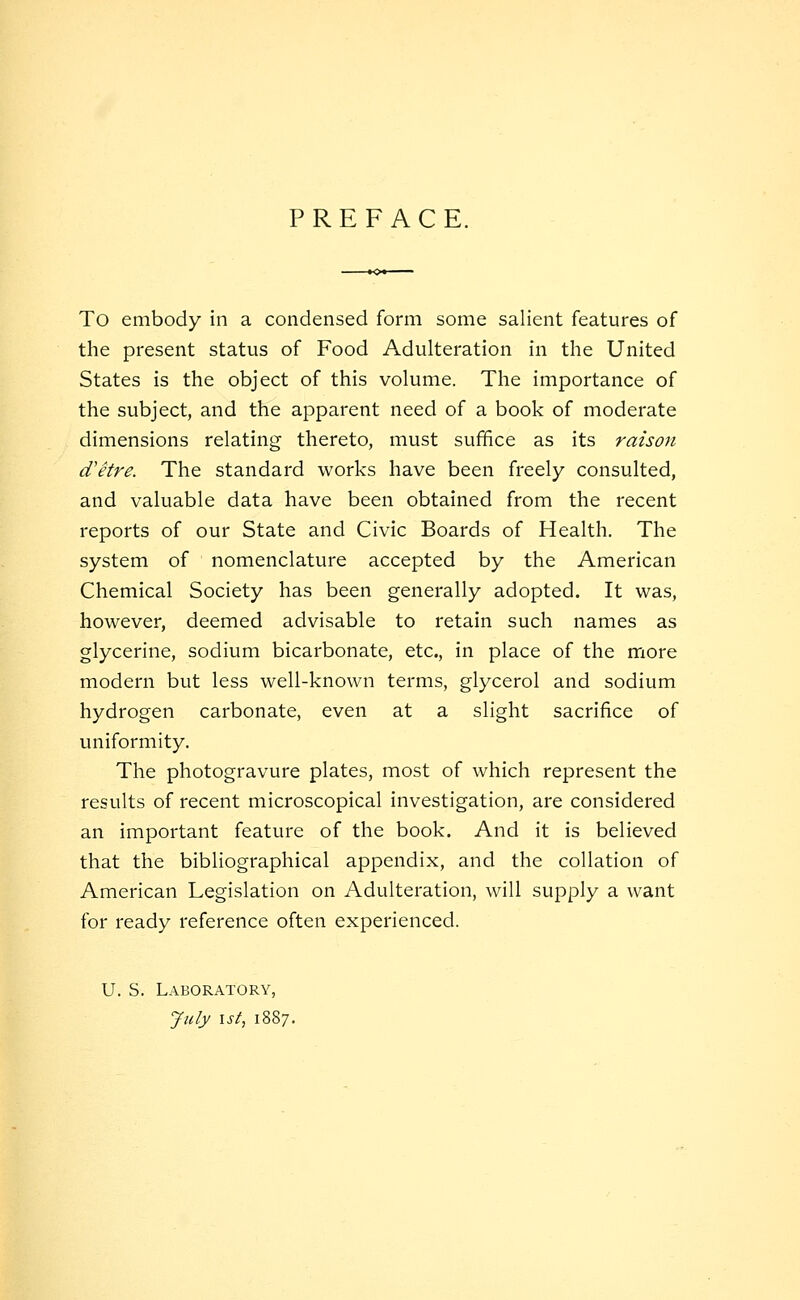 PREFACE. To embody in a condensed form some salient features of the present status of Food Adulteration in the United States is the object of this volume. The importance of the subject, and the apparent need of a book of moderate dimensions relating thereto, must suffice as its raison d'etre. The standard works have been freely consulted, and valuable data have been obtained from the recent reports of our State and Civic Boards of Health. The system of nomenclature accepted by the American Chemical Society has been generally adopted. It was, however, deemed advisable to retain such names as glycerine, sodium bicarbonate, etc., in place of the more modern but less well-known terms, glycerol and sodium hydrogen carbonate, even at a slight sacrifice of uniformity. The photogravure plates, most of which represent the results of recent microscopical investigation, are considered an important feature of the book. And it is believed that the bibliographical appendix, and the collation of American Legislation on Adulteration, will supply a want for ready reference often experienced. U. S. Laboratory, July \st, 1887.