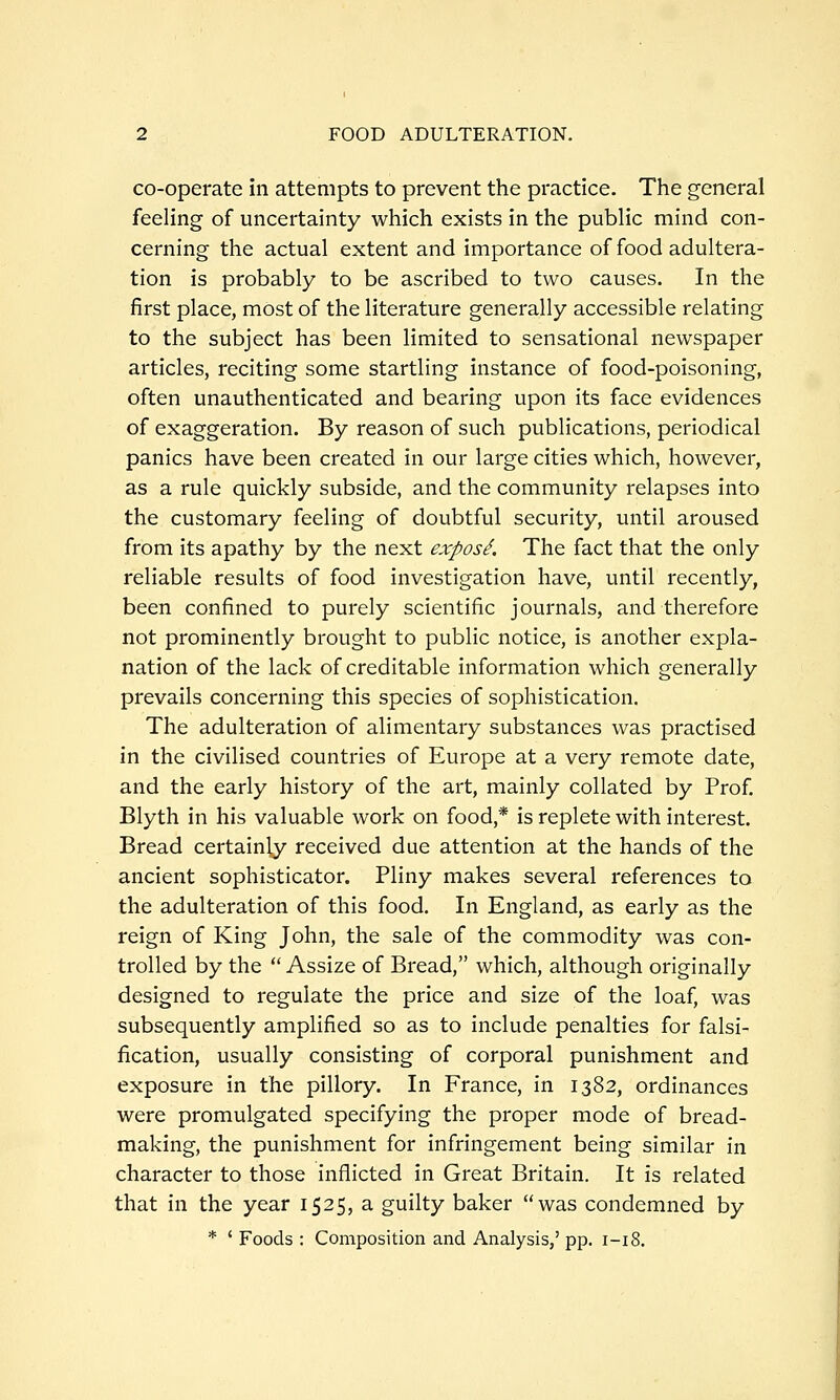 co-operate in attempts to prevent the practice. The general feeling of uncertainty which exists in the public mind con- cerning the actual extent and importance of food adultera- tion is probably to be ascribed to two causes. In the first place, most of the literature generally accessible relating to the subject has been limited to sensational newspaper articles, reciting some startling instance of food-poisoning, often unauthenticated and bearing upon its face evidences of exaggeration. By reason of such publications, periodical panics have been created in our large cities which, however, as a rule quickly subside, and the community relapses into the customary feeling of doubtful security, until aroused from its apathy by the next expos^. The fact that the only reliable results of food investigation have, until recently, been confined to purely scientific journals, and therefore not prominently brought to public notice, is another expla- nation of the lack of creditable information which generally prevails concerning this species of sophistication. The adulteration of alimentary substances was practised in the civilised countries of Europe at a very remote date, and the early history of the art, mainly collated by Prof. Blyth in his valuable work on food,* is replete with interest. Bread certainly received due attention at the hands of the ancient sophisticator. Pliny makes several references to the adulteration of this food. In England, as early as the reign of King John, the sale of the commodity was con- trolled by the  Assize of Bread, which, although originally designed to regulate the price and size of the loaf, was subsequently amplified so as to include penalties for falsi- fication, usually consisting of corporal punishment and exposure in the pillory. In France, in 1382, ordinances were promulgated specifying the proper mode of bread- making, the punishment for infringement being similar in character to those inflicted in Great Britain. It is related that in the year 1525, a guilty baker was condemned by * ' Foods : Composition and Analysis,' pp. 1-18.
