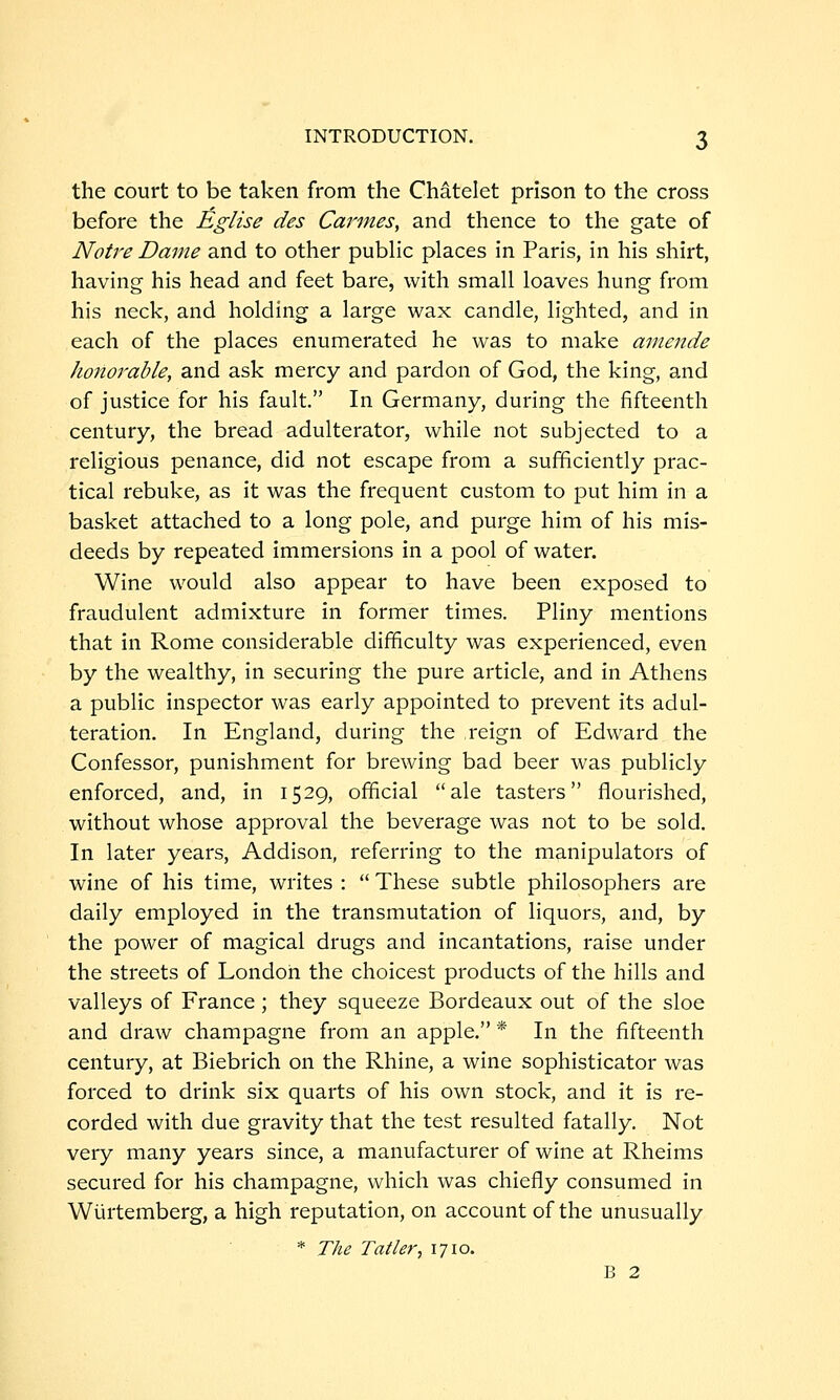 the court to be taken from the Chatelet prison to the cross before the ^glise des Cannes, and thence to the gate of Notre Dame and to other public places in Paris, in his shirt, having his head and feet bare, with small loaves hung from his neck, and holding a large wax candle, lighted, and in each of the places enumerated he was to make amende honorable, and ask mercy and pardon of God, the king, and of justice for his fault. In Germany, during the fifteenth century, the bread adulterator, while not subjected to a religious penance, did not escape from a sufficiently prac- tical rebuke, as it was the frequent custom to put him in a basket attached to a long pole, and purge him of his mis- deeds by repeated immersions in a pool of water. Wine would also appear to have been exposed to fraudulent admixture in former times. Pliny mentions that in Rome considerable difficulty was experienced, even by the wealthy, in securing the pure article, and in Athens a public inspector was early appointed to prevent its adul- teration. In England, during the reign of Edward the Confessor, punishment for brewing bad beer was publicly enforced, and, in 1529, official ale tasters flourished, without whose approval the beverage was not to be sold. In later years, Addison, referring to the manipulators of wine of his time, writes :  These subtle philosophers are daily employed in the transmutation of liquors, and, by the power of magical drugs and incantations, raise under the streets of London the choicest products of the hills and valleys of France; they squeeze Bordeaux out of the sloe and draw champagne from an apple. * In the fifteenth century, at Biebrich on the Rhine, a wine sophisticator was forced to drink six quarts of his own stock, and it is re- corded with due gravity that the test resulted fatally. Not very many years since, a manufacturer of wine at Rheims secured for his champagne, which was chiefly consumed in Wurtemberg, a high reputation, on account of the unusually * The Tailer, 1710. B 2