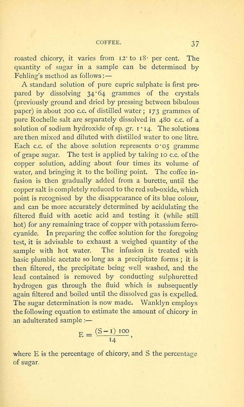 roasted chicory, it varies from I2' to i8- per cent. The quantity of sugar in a sample can be determined by Fehling's method as follows: — A standard solution of pure cupric sulphate is first pre- pared by dissolving 34*64 grammes of the crystals (previously ground and dried by pressing between bibulous paper) in about 200 c.c. of distilled water ; 173 grammes of pure Rochelle salt are separately dissolved in 480 c.c. of a solution of sodium hydroxide of sp. gr. i • 14. The solutions are then mixed and diluted with distilled water to one litre. Each c.c. of the above solution represents 0*05 gramme of grape sugar. The test is applied by taking 10 c.c. of the copper solution, adding about four times its volume of water, and bringing it to the boiling point. The coffee in- fusion is then gradually added from a burette, until the copper salt is completely reduced to the red sub-oxide, which point is recognised by the disappearance of its blue colour, and can be more accurately determined by acidulating the filtered fluid with acetic acid and testing it (while still hot) for any remaining trace of copper with potassium ferro- cyanide. In preparing the coffee solution for the foregoing test, it is advisable to exhaust a weighed quantity of the sample with hot water. The infusion is treated with basic plumbic acetate so long as a precipitate forms ; it is then filtered, the precipitate being well washed, and the lead contained is removed by conducting sulphuretted hydrogen gas through the fluid which is subsequently again filtered and boiled until the dissolved gas is expelled. The sugar determination is now made. Wanklyn employs the following equation to estimate the amount of chicory in an adulterated sample :— E= (S-i) 100 14 where E is the percentage of chicory, and S the percentage of sugar.