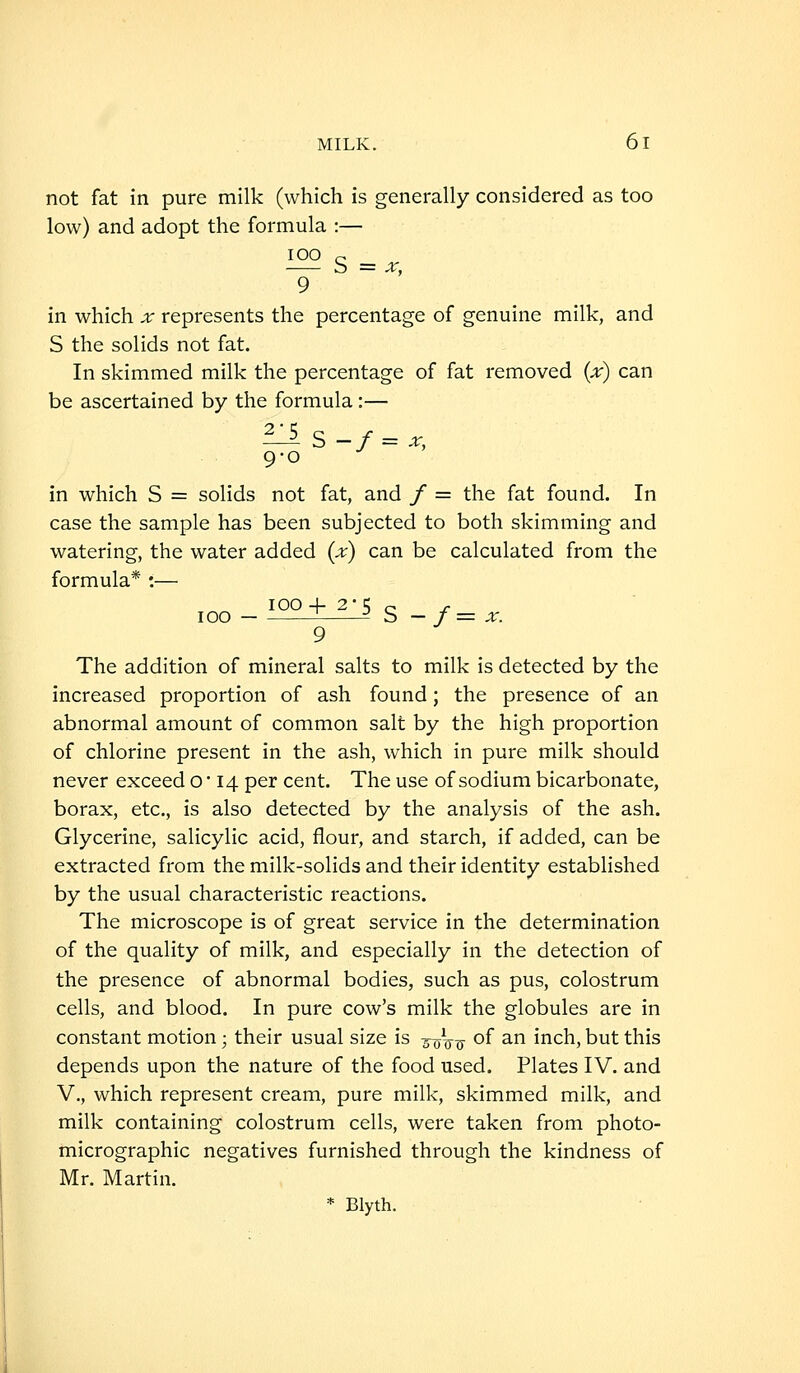 not fat in pure milk (which is generally considered as too low) and adopt the formula :— lOO e 9 in which x represents the percentage of genuine milk, and S the solids not fat. In skimmed milk the percentage of fat removed {x) can be ascertained by the formula:— 9-0 in which S = solids not fat, and / = the fat found. In case the sample has been subjected to both skimming and watering, the water added (x) can be calculated from the formula* :— 100 4- 2*5 e ^ 100 — ~ S — f = X. 9 The addition of mineral salts to milk is detected by the increased proportion of ash found; the presence of an abnormal amount of common salt by the high proportion of chlorine present in the ash, which in pure milk should never exceed o • 14 per cent. The use of sodium bicarbonate, borax, etc, is also detected by the analysis of the ash. Glycerine, salicylic acid, flour, and starch, if added, can be extracted from the milk-solids and their identity established by the usual characteristic reactions. The microscope is of great service in the determination of the quality of milk, and especially in the detection of the presence of abnormal bodies, such as pus, colostrum cells, and blood. In pure cow's milk the globules are in constant motion; their usual size is 5oVo- ^^ ^ inch, but this depends upon the nature of the food used. Plates IV. and v., which represent cream, pure milk, skimmed milk, and milk containing colostrum cells, were taken from photo- micrographic negatives furnished through the kindness of Mr. Martin. * Blyth.