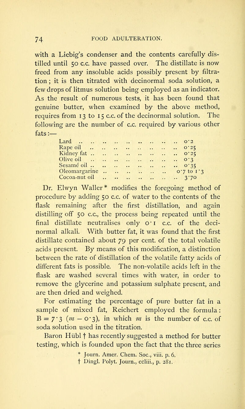 with a Liebig's condenser and the contents carefully dis- tilled until 50 c.c. have passed over. The distillate is now freed from any insoluble acids possibly present by filtra- tion ; it is then titrated with decinormal soda solution, a few drops of litmus solution being employed as an indicator. As the result of numerous tests, it has been found that genuine butter, when examined by the above method, requires from 13 to 15 c.c. of the decinormal solution. The following are the number of c.c. required by various other fats:— Lard o2 Rape oil o25 Kidney fat 0*25 Olive oil o3 Sesame oil o35 Oleomargarine o7to i3 Cocoa-nut oil 3 7° Dr. Elwyn Waller* modifies the foregoing method of procedure by adding 50 c.c. of water to the contents of the flask remaining after the first distillation, and again distilling off 50 c.c, the process being repeated until the final distillate neutralises only 0i c.c. of the deci- normal alkali. With butter fat, it was found that the first distillate contained about 79 per cent, of the total volatile acids present. By means of this modification, a distinction between the rate of distillation of the volatile fatty acids of different fats is possible. The non-volatile acids left in the flask are washed several times with water, in order to remove the glycerine and potassium sulphate present, and are then dried and weighed. For estimating the percentage of pure butter fat in a sample of mixed fat, Reichert employed the formula: B = 73 {jn — 03), in which m is the number of c.c. of soda solution used in the titration. Baron Hiibl f has recently suggested a method for butter testing, which is founded upon the fact that the three series * Journ. Amer. Chem. Soc, viii. p. 6. f Dingl. Polyt. Journ., ccliii., p. 281.
