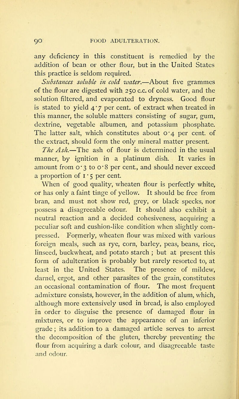 any deficiency in this constituent is remedied by the addition of bean or other flour, but in the United States this practice is seldom required. Substances soluble in cold water.—About five grammes of the flour are digested with 250 c.c. of cold water, and the solution filtered, and evaporated to dryness. Good flour is stated to yield 4*7 per cent, of extract when treated in this manner, the soluble matters consisting of sugar, gum, dextrine, vegetable albumen, and potassium phosphate. The latter salt, which constitutes about 0*4 per cent, of the extract, should form the only mineral matter present. The Ash.—The ash of flour is determined in the usual manner, by ignition in a platinum dish. It varies in amount from 0*3 to 08 per cent, and should never exceed a proportion of i' 5 per cent. When of good quality, wheaten flour is perfectly white, or has only a faint tinge of yellow. It should be free from bran, and must not show red, grey, or black specks, nor possess a disagreeable odour. It should also exhibit a neutral reaction and a decided cohesiveness, acquiring a peculiar soft and cushion-like condition when slightly com- pressed. Formerly, wheaten flour was mixed with various foreign meals, such as rye, corn, barley, peas, beans, rice, linseed, buckwheat, and potato starch ; but at present this form of adulteration is probably but rarely resorted to, at least in the United States. The presence of mildew, darnel, ergot, and other parasites of the grain, constitutes an occasional contamination of flour. The most frequent admixture consists, however, in the addition of alum, which, although more extensively used in bread, is also employed in order to disguise the presence of damaged flour in mixtures, or to improve the appearance of an inferior grade ; its addition to a damaged article serves to arrest the decomposition of the gluten, thereby preventing the flour from acquiring a dark colour, and disagreeable taste and odour.