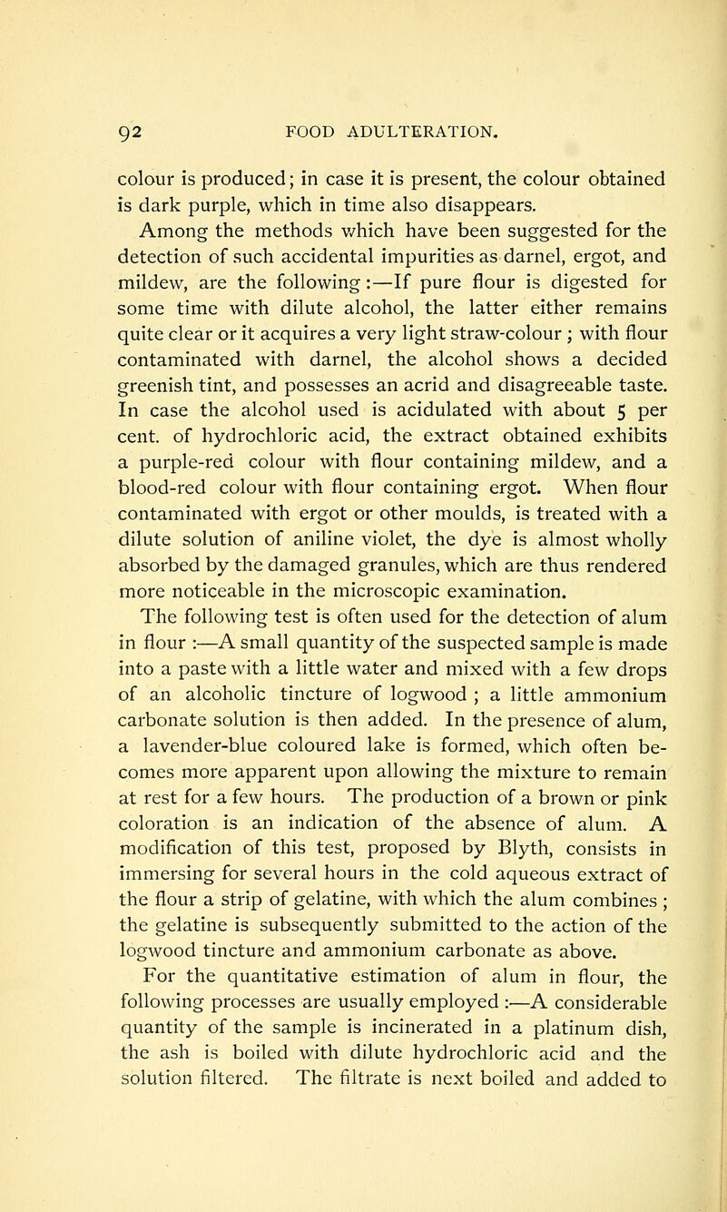 colour is produced; in case it is present, the colour obtained is dark purple, which in time also disappears. Among the methods v/hich have been suggested for the detection of such accidental impurities as darnel, ergot, and mildew, are the following:—If pure flour is digested for some time with dilute alcohol, the latter either remains quite clear or it acquires a very light straw-colour ; with flour contaminated with darnel, the alcohol shows a decided greenish tint, and possesses an acrid and disagreeable taste. In case the alcohol used is acidulated with about 5 per cent, of hydrochloric acid, the extract obtained exhibits a purple-red colour with flour containing mildew, and a blood-red colour with flour containing ergot. When flour contaminated with ergot or other moulds, is treated with a dilute solution of aniline violet, the dye is almost wholly absorbed by the damaged granules, which are thus rendered more noticeable in the microscopic examination. The following test is often used for the detection of alum in flour :—A small quantity of the suspected sample is made into a paste with a little water and mixed with a few drops of an alcoholic tincture of logwood ; a little ammonium carbonate solution is then added. In the presence of alum, a lavender-blue coloured lake is formed, which often be- comes more apparent upon allowing the mixture to remain at rest for a few hours. The production of a brown or pink coloration is an indication of the absence of alum. A modification of this test, proposed by Blyth, consists in immersing for several hours in the cold aqueous extract of the flour a strip of gelatine, with which the alum combines ; the gelatine is subsequently submitted to the action of the logwood tincture and ammonium carbonate as above. For the quantitative estimation of alum in flour, the following processes are usually employed :—A considerable quantity of the sample is incinerated in a platinum dish, the ash is boiled with dilute hydrochloric acid and the solution filtered. The filtrate is next boiled and added to